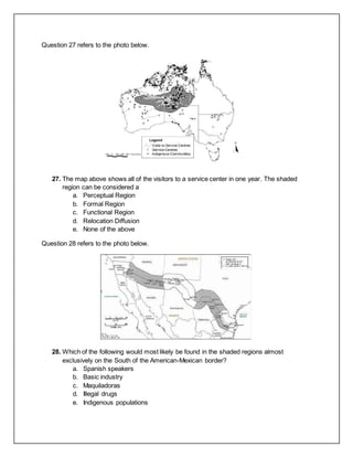 Question 27 refers to the photo below.
27. The map above shows all of the visitors to a service center in one year. The shaded
region can be considered a
a. Perceptual Region
b. Formal Region
c. Functional Region
d. Relocation Diffusion
e. None of the above
Question 28 refers to the photo below.
28. Which of the following would most likely be found in the shaded regions almost
exclusively on the South of the American-Mexican border?
a. Spanish speakers
b. Basic industry
c. Maquiladoras
d. Illegal drugs
e. Indigenous populations
 
