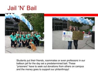 Jail „N‟ Bail
Students put their friends, roommates or even professors in our
balloon jail for the day set a predetermined bail. These
“prisoners” have to seek out donations from others on campus
and the money goes to support our philanthropy!