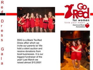 R
e
d
D
r
e
s
s RDG is a Black Tie-Red
Dress affair which we
invite our parents to! We
hold a silent auction and
G receive donations from
a local businesses. It is our
biggest fundraiser of the
l year! Last March we
raised almost $10,000!!
a