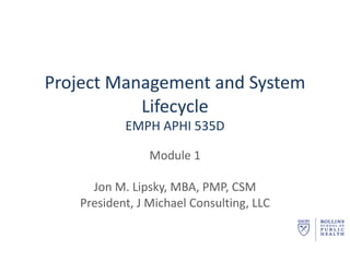 Project	Management	and	System	
Lifecycle
EMPH APHI	535D
Module	1
Jon	M.	Lipsky,	MBA,	PMP,	CSM
President,	J	Michael	Consulting,	LLC
 
