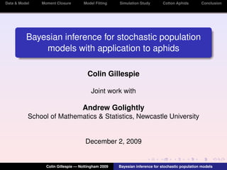 Data & Model   Moment Closure       Model Fitting    Simulation Study        Cotton Aphids       Conclusion




          Bayesian inference for stochastic population
              models with application to aphids

                                      Colin Gillespie

                                        Joint work with

                                    Andrew Golightly
           School of Mathematics & Statistics, Newcastle University


                                     December 2, 2009


                 Colin Gillespie — Nottingham 2009   Bayesian inference for stochastic population models
 