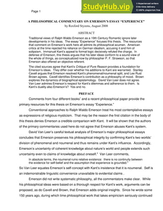 Page 1 Emerson‟s Essay “Experience”
A PHILOSOPHICAL COMMENTARY ON EMERSON’S ESSAY “EXPERIENCE”
by Rexford Styzens, August 2008
ABSTRACT
Traditional views of Ralph Waldo Emerson as a 19th Century Romantic ignore later
developments in his ideas. The essay “Experience” focuses this thesis. The resources
that comment on Emerson‟s work here all admire its philosophical acumen. American
critics at the time rejected his reliance on German idealism, accusing it and him of
solipsism. Immanuel Kant‟s appeal to formal logic decisively refuted the charge. In
defense of Emerson, this thesis argues that his later ideas conform to a sound view of
the whole of things, as conceptualized now by philosopher P. F. Strawson, so that
Emerson also offered an objective referent.
The cited sources agree that Kant‟s Critique of Pure Reason provides a foundation for
Emerson‟s ideas. They differ over whether his additions to Kant are warranted. Stanley
Cavell argues that Emerson resolved Kant‟s phenomenal/noumenal split, and Lee Rust
Brown agrees. Cavell identifies Emerson‟s contribution as a philosophy of mood. Brown
explores the dynamics of biographical epistemology. David Van Leer does not agree.
Van Leer admires Emerson‟s respect for Kant‟s dilemmas and adherence to them. Is
Kant‟s duality also Emerson‟s? Yes and no.
PREFACE
Comments from four different books1
and a recent philosophical paper provide the
primary resources for this thesis on Emerson‟s essay “Experience.”
Conventional approaches to Ralph Waldo Emerson treat his most contemplative essays
as expressions of religious mysticism. That may be the reason the first citation in the body of
this thesis denies Emerson a credible comparison with Kant. It will be shown that the authors
of the primary commentaries used here do not agree that Emerson abuses Kant‟s system.
David Van Leer‟s careful textual analysis of Emerson‟s major philosophical essays
concludes that Emerson preserves his philosophical integrity by confirming Kant‟s two worlds‟
division of phenomenal and noumenal and thus remains under Kant‟s influence. Accordingly,
Emerson‟s uncertainty of coherent knowledge about nature‟s world and people extends such
uncertainty even to claims of knowledge about oneself.2
Van Leer comments,
In absolute terms, the noumenal ruins relative existence: there is no continuity between
the evidence for self-belief and the assumption that experience is grounded.3
So Van Leer equates Emerson‟s self-concept with Kant‟s insistence that it is noumenal. Self is
an indemonstrable linguistic convenience unavailable to evidential claims .
Emerson did not write systematic philosophy, all the commentators make clear. While
his philosophical ideas were based on a thorough respect for Kant‟s work, arguments can be
proposed, as do Cavell and Brown, that Emerson adds original insights. Since he wrote some
150 years ago, during which time philosophical work that takes empiricism seriously continued
 