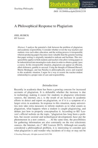 Teaching Philosophy Online First: December 6, 2016
DOI: 10.5840/teachphil201612158
© Teaching Philosophy. All rights reserved. 0145-5788
A Philosophical Response to Plagiarism
JOEL HUBICK
KU Leuven
Abstract: I analyze the potential a link between the problem of plagiarism
and academic responsibility. I consider whether or not the way teachers and
students view each other, education, and the writing process is irresponsible
wherein producing papers becomes more valuable than the genuine learning
that paper writing is originally intended to indicate and facilitate. This irre-
sponsibility applies to both students and teachers who allow writing papers to
be industrialized into meaningless tasks done in order to obtain a grade / pass
a course. In this irresponsible situation, plagiarism can appear an efficient,
albeit dishonest, gamble to succeed. Using the thought of Edmund Husserl,
Martin Heidegger, and Jan Patočka to philosophically assess and respond
to this academic situation, I argue for a way to restore the teacher-student
relationship to a proper state of care and responsibility.
Introduction
Recently in academia there has been a growing concern for increased
accounts of plagiarism. It is debatable whether the increase is due
to technology making it easier for students to plagiarize (electronic
sources, the internet, etc.), is the result of an increase in academic
efforts to detect and report on plagiarism, or if it is a symptom of a
larger crisis in academia. In response to this situation, many universi-
ties now take extra measures to inform students as to what counts as
plagiarism, what happens when a student is caught plagiarizing, and
debate just how to properly conceptualize it. According to KU Leu-
ven’s official website on the topic, “plagiarism has long been a prob-
lem, but recent societal and technological developments have put the
phenomenon in a new context. . . . At the same time, the possibilities
for gathering information are also constantly on the rise (electronic
sources, the Internet, etc.)” (KU Leuven 2015). Although not usually
considered a philosophical problem, it is interesting to consider just
what plagiarism is and wonder why incidents of it may or may not be
 