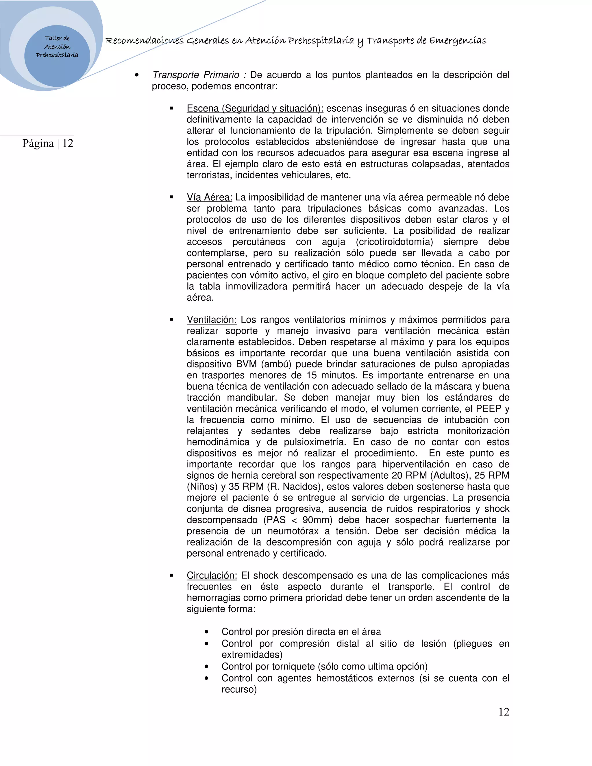Taller de                      Generales
                    Recomendaciones Generales en Atención Prehospitalaria y Transporte de Emergencias
     Atención
  Prehospitalaria


                          •   Transporte Primario : De acuerdo a los puntos planteados en la descripción del
                              proceso, podemos encontrar:

                                     Escena (Seguridad y situación): escenas inseguras ó en situaciones donde
                                     definitivamente la capacidad de intervención se ve disminuida nó deben
                                     alterar el funcionamiento de la tripulación. Simplemente se deben seguir
Página | 12                          los protocolos establecidos absteniéndose de ingresar hasta que una
                                     entidad con los recursos adecuados para asegurar esa escena ingrese al
                                     área. El ejemplo claro de esto está en estructuras colapsadas, atentados
                                     terroristas, incidentes vehiculares, etc.

                                     Vía Aérea: La imposibilidad de mantener una vía aérea permeable nó debe
                                     ser problema tanto para tripulaciones básicas como avanzadas. Los
                                     protocolos de uso de los diferentes dispositivos deben estar claros y el
                                     nivel de entrenamiento debe ser suficiente. La posibilidad de realizar
                                     accesos percutáneos con aguja (cricotiroidotomía) siempre debe
                                     contemplarse, pero su realización sólo puede ser llevada a cabo por
                                     personal entrenado y certificado tanto médico como técnico. En caso de
                                     pacientes con vómito activo, el giro en bloque completo del paciente sobre
                                     la tabla inmovilizadora permitirá hacer un adecuado despeje de la vía
                                     aérea.

                                     Ventilación: Los rangos ventilatorios mínimos y máximos permitidos para
                                     realizar soporte y manejo invasivo para ventilación mecánica están
                                     claramente establecidos. Deben respetarse al máximo y para los equipos
                                     básicos es importante recordar que una buena ventilación asistida con
                                     dispositivo BVM (ambú) puede brindar saturaciones de pulso apropiadas
                                     en trasportes menores de 15 minutos. Es importante entrenarse en una
                                     buena técnica de ventilación con adecuado sellado de la máscara y buena
                                     tracción mandibular. Se deben manejar muy bien los estándares de
                                     ventilación mecánica verificando el modo, el volumen corriente, el PEEP y
                                     la frecuencia como mínimo. El uso de secuencias de intubación con
                                     relajantes y sedantes debe realizarse bajo estricta monitorización
                                     hemodinámica y de pulsioximetría. En caso de no contar con estos
                                     dispositivos es mejor nó realizar el procedimiento. En este punto es
                                     importante recordar que los rangos para hiperventilación en caso de
                                     signos de hernia cerebral son respectivamente 20 RPM (Adultos), 25 RPM
                                     (Niños) y 35 RPM (R. Nacidos), estos valores deben sostenerse hasta que
                                     mejore el paciente ó se entregue al servicio de urgencias. La presencia
                                     conjunta de disnea progresiva, ausencia de ruidos respiratorios y shock
                                     descompensado (PAS < 90mm) debe hacer sospechar fuertemente la
                                     presencia de un neumotórax a tensión. Debe ser decisión médica la
                                     realización de la descompresión con aguja y sólo podrá realizarse por
                                     personal entrenado y certificado.

                                     Circulación: El shock descompensado es una de las complicaciones más
                                     frecuentes en éste aspecto durante el transporte. El control de
                                     hemorragias como primera prioridad debe tener un orden ascendente de la
                                     siguiente forma:

                                         •   Control por presión directa en el área
                                         •   Control por compresión distal al sitio de lesión (pliegues en
                                             extremidades)
                                         •   Control por torniquete (sólo como ultima opción)
                                         •   Control con agentes hemostáticos externos (si se cuenta con el
                                             recurso)

                                                                                                            12
 