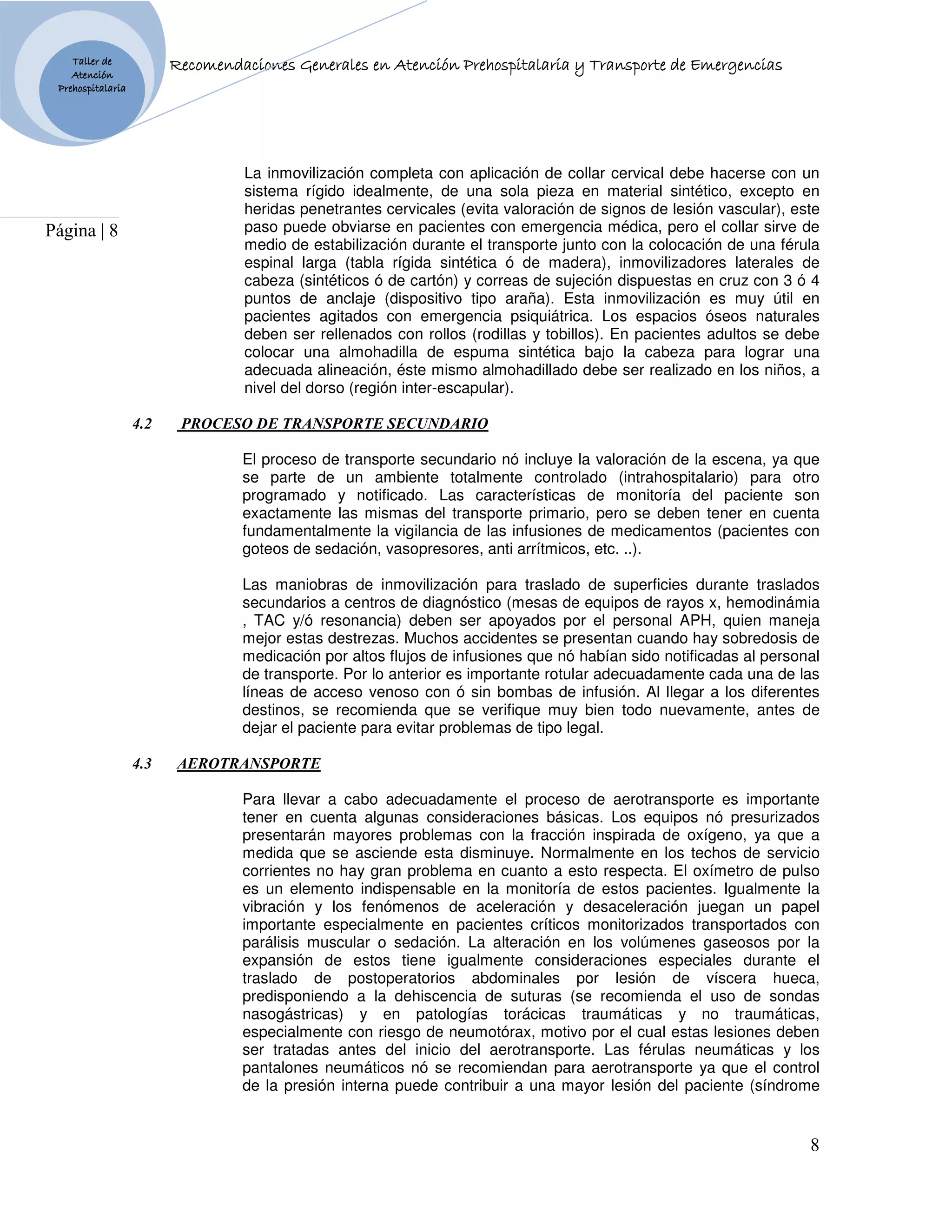Taller de                            Generales
                         Recomendaciones Generales en Atención Prehospitalaria y Transporte de Emergencias
    Atención
 Prehospitalaria




                                  La inmovilización completa con aplicación de collar cervical debe hacerse con un
                                  sistema rígido idealmente, de una sola pieza en material sintético, excepto en
                                  heridas penetrantes cervicales (evita valoración de signos de lesión vascular), este
Página | 8                        paso puede obviarse en pacientes con emergencia médica, pero el collar sirve de
                                  medio de estabilización durante el transporte junto con la colocación de una férula
                                  espinal larga (tabla rígida sintética ó de madera), inmovilizadores laterales de
                                  cabeza (sintéticos ó de cartón) y correas de sujeción dispuestas en cruz con 3 ó 4
                                  puntos de anclaje (dispositivo tipo araña). Esta inmovilización es muy útil en
                                  pacientes agitados con emergencia psiquiátrica. Los espacios óseos naturales
                                  deben ser rellenados con rollos (rodillas y tobillos). En pacientes adultos se debe
                                  colocar una almohadilla de espuma sintética bajo la cabeza para lograr una
                                  adecuada alineación, éste mismo almohadillado debe ser realizado en los niños, a
                                  nivel del dorso (región inter-escapular).

                   4.2    PROCESO DE TRA SPORTE SECU DARIO

                                  El proceso de transporte secundario nó incluye la valoración de la escena, ya que
                                  se parte de un ambiente totalmente controlado (intrahospitalario) para otro
                                  programado y notificado. Las características de monitoría del paciente son
                                  exactamente las mismas del transporte primario, pero se deben tener en cuenta
                                  fundamentalmente la vigilancia de las infusiones de medicamentos (pacientes con
                                  goteos de sedación, vasopresores, anti arrítmicos, etc. ..).

                                  Las maniobras de inmovilización para traslado de superficies durante traslados
                                  secundarios a centros de diagnóstico (mesas de equipos de rayos x, hemodinámia
                                  , TAC y/ó resonancia) deben ser apoyados por el personal APH, quien maneja
                                  mejor estas destrezas. Muchos accidentes se presentan cuando hay sobredosis de
                                  medicación por altos flujos de infusiones que nó habían sido notificadas al personal
                                  de transporte. Por lo anterior es importante rotular adecuadamente cada una de las
                                  líneas de acceso venoso con ó sin bombas de infusión. Al llegar a los diferentes
                                  destinos, se recomienda que se verifique muy bien todo nuevamente, antes de
                                  dejar el paciente para evitar problemas de tipo legal.

                   4.3    AEROTRA SPORTE

                                  Para llevar a cabo adecuadamente el proceso de aerotransporte es importante
                                  tener en cuenta algunas consideraciones básicas. Los equipos nó presurizados
                                  presentarán mayores problemas con la fracción inspirada de oxígeno, ya que a
                                  medida que se asciende esta disminuye. Normalmente en los techos de servicio
                                  corrientes no hay gran problema en cuanto a esto respecta. El oxímetro de pulso
                                  es un elemento indispensable en la monitoría de estos pacientes. Igualmente la
                                  vibración y los fenómenos de aceleración y desaceleración juegan un papel
                                  importante especialmente en pacientes críticos monitorizados transportados con
                                  parálisis muscular o sedación. La alteración en los volúmenes gaseosos por la
                                  expansión de estos tiene igualmente consideraciones especiales durante el
                                  traslado de postoperatorios abdominales por lesión de víscera hueca,
                                  predisponiendo a la dehiscencia de suturas (se recomienda el uso de sondas
                                  nasogástricas) y en patologías torácicas traumáticas y no traumáticas,
                                  especialmente con riesgo de neumotórax, motivo por el cual estas lesiones deben
                                  ser tratadas antes del inicio del aerotransporte. Las férulas neumáticas y los
                                  pantalones neumáticos nó se recomiendan para aerotransporte ya que el control
                                  de la presión interna puede contribuir a una mayor lesión del paciente (síndrome


                                                                                                                    8
 