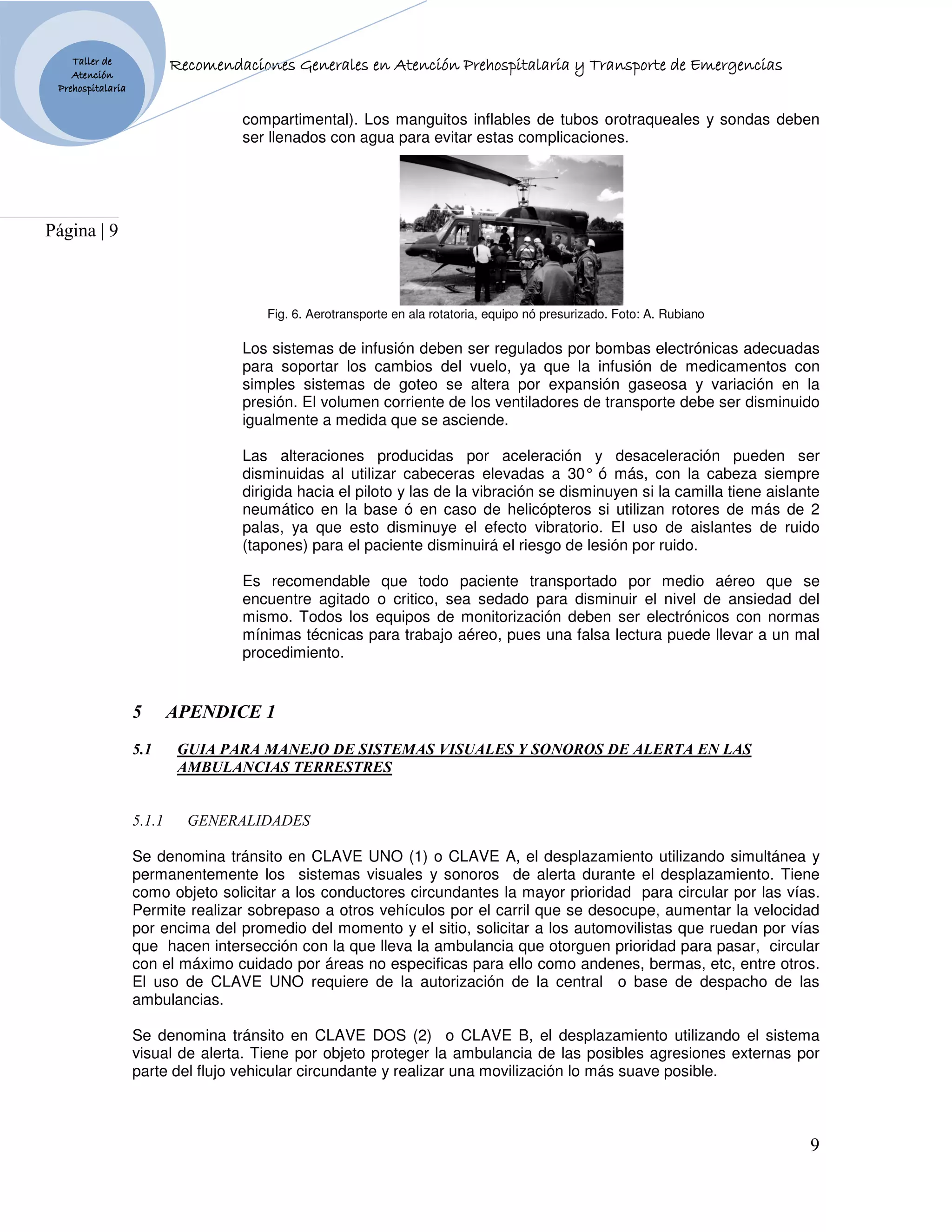 Taller de                              Generales
                           Recomendaciones Generales en Atención Prehospitalaria y Transporte de Emergencias
    Atención
 Prehospitalaria


                                    compartimental). Los manguitos inflables de tubos orotraqueales y sondas deben
                                    ser llenados con agua para evitar estas complicaciones.




Página | 9



                                       Fig. 6. Aerotransporte en ala rotatoria, equipo nó presurizado. Foto: A. Rubiano

                                    Los sistemas de infusión deben ser regulados por bombas electrónicas adecuadas
                                    para soportar los cambios del vuelo, ya que la infusión de medicamentos con
                                    simples sistemas de goteo se altera por expansión gaseosa y variación en la
                                    presión. El volumen corriente de los ventiladores de transporte debe ser disminuido
                                    igualmente a medida que se asciende.

                                    Las alteraciones producidas por aceleración y desaceleración pueden ser
                                    disminuidas al utilizar cabeceras elevadas a 30° ó más, con la cabeza siempre
                                    dirigida hacia el piloto y las de la vibración se disminuyen si la camilla tiene aislante
                                    neumático en la base ó en caso de helicópteros si utilizan rotores de más de 2
                                    palas, ya que esto disminuye el efecto vibratorio. El uso de aislantes de ruido
                                    (tapones) para el paciente disminuirá el riesgo de lesión por ruido.

                                    Es recomendable que todo paciente transportado por medio aéreo que se
                                    encuentre agitado o critico, sea sedado para disminuir el nivel de ansiedad del
                                    mismo. Todos los equipos de monitorización deben ser electrónicos con normas
                                    mínimas técnicas para trabajo aéreo, pues una falsa lectura puede llevar a un mal
                                    procedimiento.


                   5       APE DICE 1
                   5.1      GUIA PARA MA EJO DE SISTEMAS VISUALES Y SO OROS DE ALERTA E LAS
                            AMBULA CIAS TERRESTRES


                   5.1.1     GE ERALIDADES

                   Se denomina tránsito en CLAVE UNO (1) o CLAVE A, el desplazamiento utilizando simultánea y
                   permanentemente los sistemas visuales y sonoros de alerta durante el desplazamiento. Tiene
                   como objeto solicitar a los conductores circundantes la mayor prioridad para circular por las vías.
                   Permite realizar sobrepaso a otros vehículos por el carril que se desocupe, aumentar la velocidad
                   por encima del promedio del momento y el sitio, solicitar a los automovilistas que ruedan por vías
                   que hacen intersección con la que lleva la ambulancia que otorguen prioridad para pasar, circular
                   con el máximo cuidado por áreas no especificas para ello como andenes, bermas, etc, entre otros.
                   El uso de CLAVE UNO requiere de la autorización de la central o base de despacho de las
                   ambulancias.

                   Se denomina tránsito en CLAVE DOS (2) o CLAVE B, el desplazamiento utilizando el sistema
                   visual de alerta. Tiene por objeto proteger la ambulancia de las posibles agresiones externas por
                   parte del flujo vehicular circundante y realizar una movilización lo más suave posible.



                                                                                                                           9
 