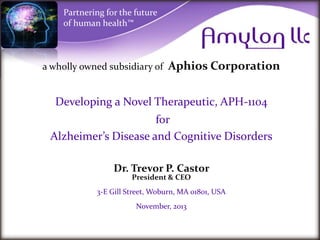 Partnering for the future
of human health™

a wholly owned subsidiary of

Aphios Corporation

Developing a Novel Therapeutic, APH-1104
for
Alzheimer’s Disease and Cognitive Disorders
Dr. Trevor P. Castor
President & CEO

3-E Gill Street, Woburn, MA 01801, USA
November, 2013

 
