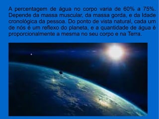 A percentagem de água no corpo varia de 60% a 75%.
Depende da massa muscular, da massa gorda, e da Idade
cronológica da pessoa. Do ponto de vista natural, cada um
de nós é um reflexo do planeta, e a quantidade de água é
proporcionalmente a mesma no seu corpo e na Terra.
 
