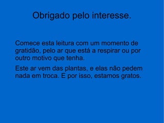 Obrigado pelo interesse.
Comece esta leitura com um momento de
gratidão, pelo ar que está a respirar ou por
outro motivo que tenha.
Este ar vem das plantas, e elas não pedem
nada em troca. E por isso, estamos gratos.
 