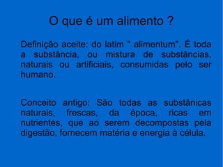 O que é um alimento ?
Definição aceite: do latim " alimentum". É toda
a substância, ou mistura de substâncias,
naturais ou artificiais, consumidas pelo ser
humano.
Conceito antigo: São todas as substânicas
naturais, frescas, da época, ricas em
nutrientes, que ao serem decompostas pela
digestão, fornecem matéria e energia à célula.
 