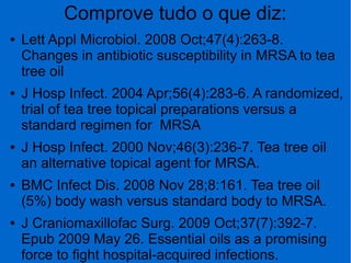 Comprove tudo o que diz:
● Lett Appl Microbiol. 2008 Oct;47(4):263-8.
Changes in antibiotic susceptibility in MRSA to tea
tree oil
● J Hosp Infect. 2004 Apr;56(4):283-6. A randomized,
trial of tea tree topical preparations versus a
standard regimen for MRSA
● J Hosp Infect. 2000 Nov;46(3):236-7. Tea tree oil
an alternative topical agent for MRSA.
● BMC Infect Dis. 2008 Nov 28;8:161. Tea tree oil
(5%) body wash versus standard body to MRSA.
● J Craniomaxillofac Surg. 2009 Oct;37(7):392-7.
Epub 2009 May 26. Essential oils as a promising
force to fight hospital-acquired infections.
 