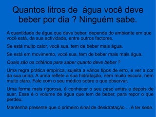 Quantos litros de água você deve
beber por dia ? Ninguém sabe.
A quantidade de água que deve beber, depende do ambiente em que
você está, da sua actividade, entre outros factores.
Se está muito calor, você sua, tem de beber mais água.
Se está em movimento, você sua, tem de beber mais mais água.
Quais são os critérios para saber quanto deve beber ?
Uma regra prática empírica, sujeita a vários tipos de erro, é ver a cor
da sua urina. A urina reflete a sua hidratação, nem muito escura, nem
muito clara. Fale com o seu médico sobre o que observar.
Uma forma mais rigorosa, é conhecer o seu peso antes e depois de
suar. Esse é o volume de água que tem de beber, para repor o que
perdeu.
Mantenha presente que o primeiro sinal de desidratação ... é ter sede.
 