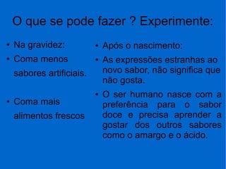 O que se pode fazer ? Experimente:
● Na gravidez:
● Coma menos
sabores artificiais.
● Coma mais
alimentos frescos
● Após o nascimento:
● As expressões estranhas ao
novo sabor, não significa que
não gosta.
● O ser humano nasce com a
preferência para o sabor
doce e precisa aprender a
gostar dos outros sabores
como o amargo e o ácido.
 