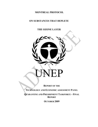 MONTREAL PROTOCOL


    ON SUBSTANCES THAT DEPLETE


          THE OZONE LAYER




        UNEP
               REPORT OF THE
 TECHNOLOGY AND ECONOMIC ASSESSMENT PANEL
QUARANTINE AND PRESHIPMENT TASKFORCE – FINAL
                  REPORT
               OCTOBER 2009
 