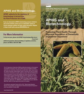 APHIS and Biotechnology
APHIS’ authority for the regulation of
biotechnology is derived from
the Plant Protection Act of 2000.
If you are interested in APHIS’ biotechnology program initiatives
and current activities, please join our stakeholder registry to
receive automatic updates and other useful information. Register
at https://web01.aphis.usda.gov/BRS/BRSWeb.nsf.

For More Information
To find out more, please visit APHIS’ biotechnology Web site at
www.aphis.usda.gov/biotechnology/brs_main.shtml. If you have
additional questions about permitting or regulatory activities,
please call BRS at (301) 851-3886.

The U.S. Department of Agriculture (USDA) prohibits discrimination in all its programs
and activities on the basis of race, color, national origin, age, disability, and where
applicable, sex, marital status, familial status, parental status, religion, sexual orientation, genetic information, political beliefs, reprisal, or because all or part of an individual’s income is derived from any public assistance program. (Not all prohibited bases
apply to all programs.) Persons with disabilities who require alternative means for
communication of program information (Braille, large print, audiotape, etc.) should
contact USDA’s TARGET Center at (202) 720-2600 (voice and TDD). To file a complaint
of discrimination, write to USDA, Director, Office of Civil Rights, 1400 Independence
Avenue, S.W., Washington, D.C. 20250-9410, or call (800) 795-3272 (voice) or (202) 7206382 (TDD). USDA is an equal opportunity provider and employer.
This publication supersedes Program Aid No. 1841, “Biotechnology Regulatory
Services: Ensuring Safety in the Development of Genetically Engineered Organisms,”
which was published in October 2005.
Issued September 2012

United States Department of Agriculture
Animal and Plant Health Inspection Service
Program Aid No. 2120

APHIS and
Biotechnology
Protecting Plant Health Through
Rigorous Regulation of Genetically
Engineered Organisms

 