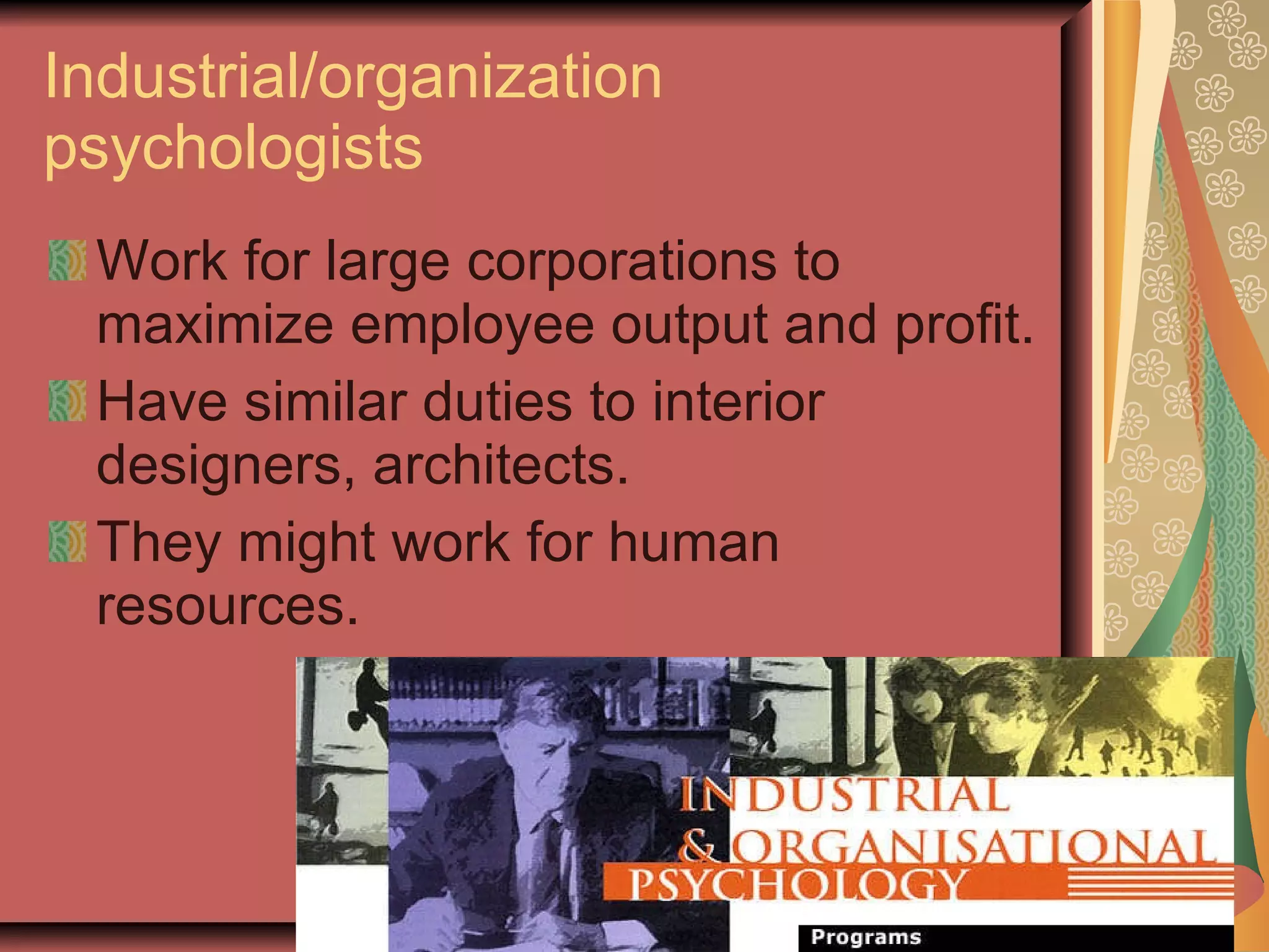 Industrial/organization psychologists Work for large corporations to maximize employee output and profit. Have similar duties to interior designers, architects. They might work for human resources. 