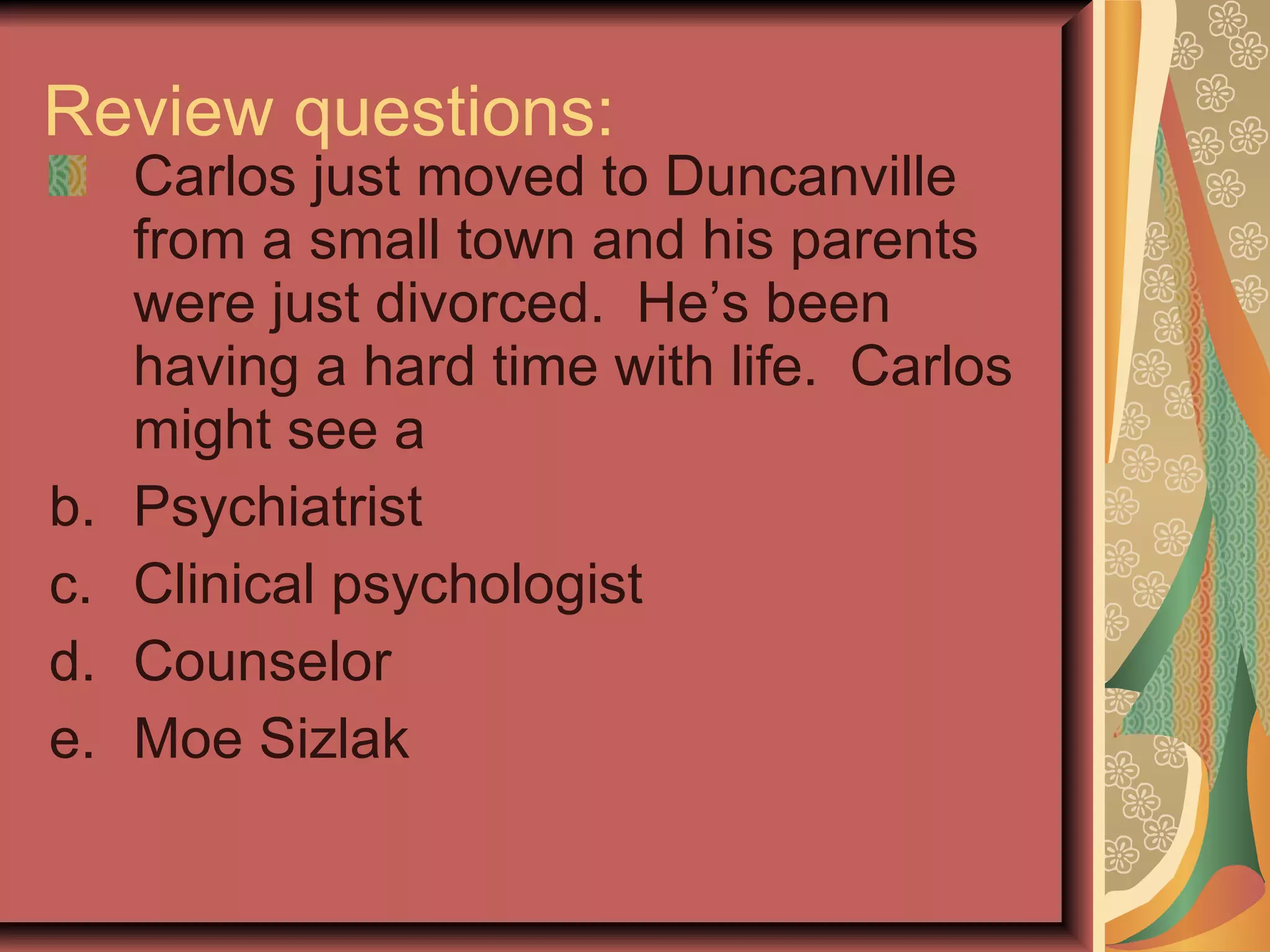 Review questions: Carlos just moved to Duncanville from a small town and his parents were just divorced.  He’s been having a hard time with life.  Carlos might see a  Psychiatrist Clinical psychologist Counselor Moe Sizlak 