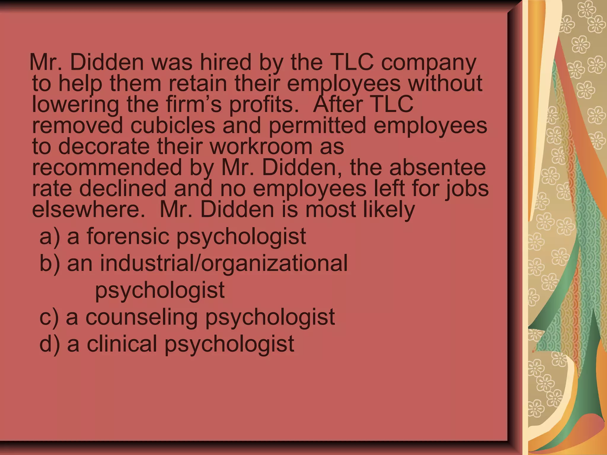 Mr. Didden was hired by the TLC company to help them retain their employees without lowering the firm’s profits.  After TLC removed cubicles and permitted employees to decorate their workroom as recommended by Mr. Didden, the absentee rate declined and no employees left for jobs elsewhere.  Mr. Didden is most likely a) a forensic psychologist b) an industrial/organizational  psychologist c) a counseling psychologist d) a clinical psychologist 