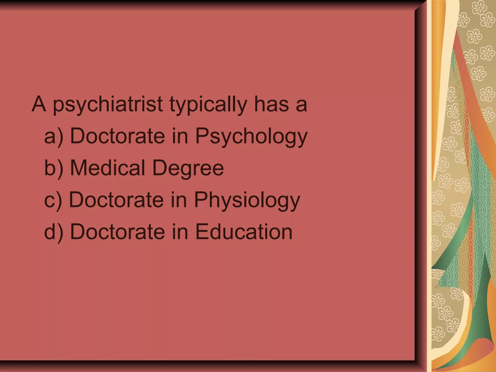 A psychiatrist typically has a a) Doctorate in Psychology b) Medical Degree c) Doctorate in Physiology d) Doctorate in Education 