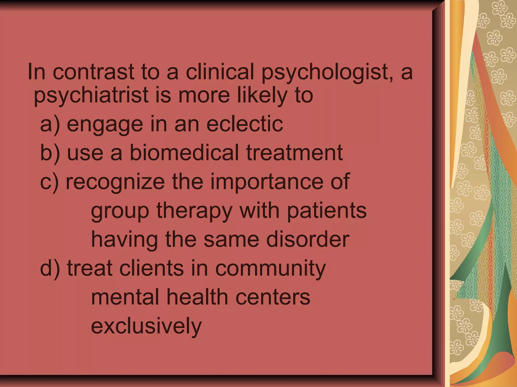 In contrast to a clinical psychologist, a psychiatrist is more likely to a) engage in an eclectic b) use a biomedical treatment c) recognize the importance of  group therapy with patients having the same disorder d) treat clients in community mental health centers exclusively 