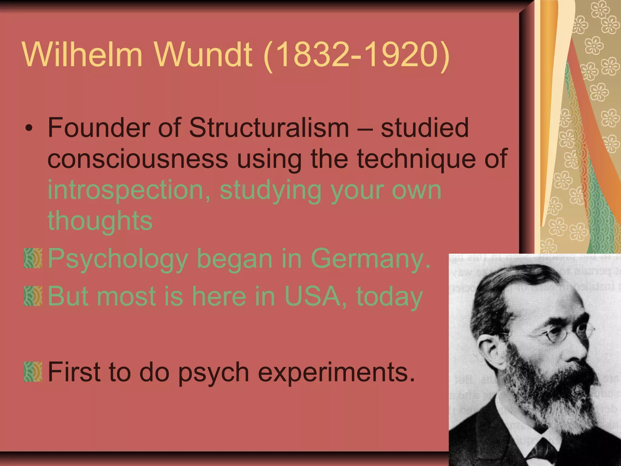 Wilhelm Wundt (1832-1920) Founder of Structuralism – studied consciousness using the technique of  introspection, studying your own thoughts Psychology began in Germany. But most is here in USA, today First to do psych experiments. 