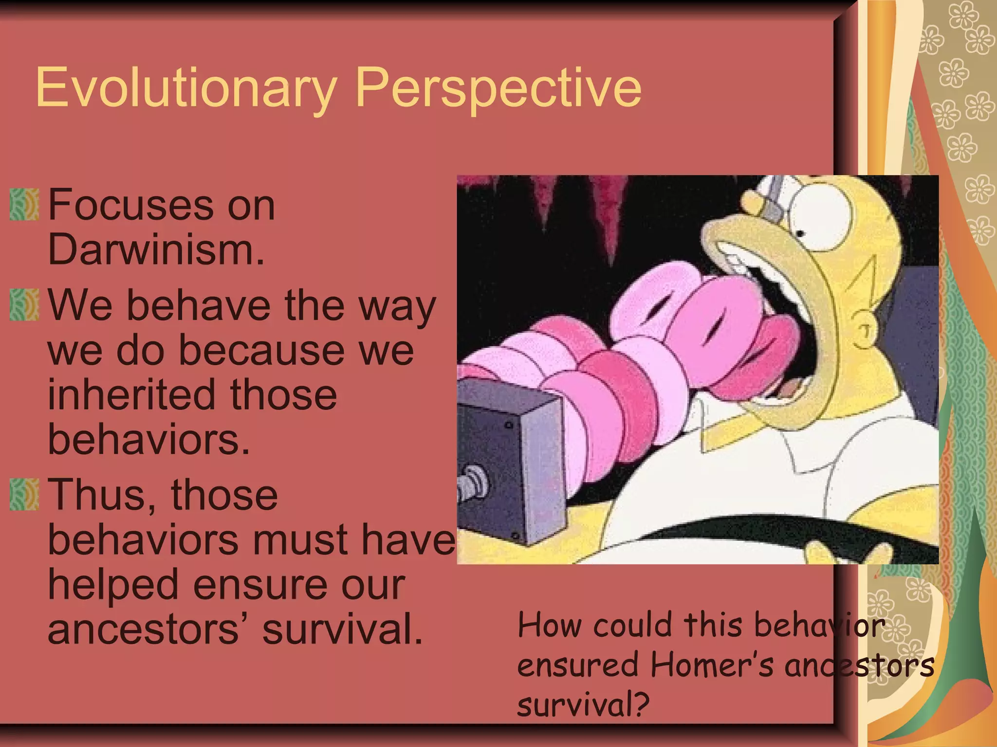 Evolutionary Perspective Focuses on Darwinism. We behave the way we do because we inherited those behaviors. Thus, those behaviors must have helped ensure our ancestors’ survival. How could this behavior ensured Homer’s ancestors survival? 