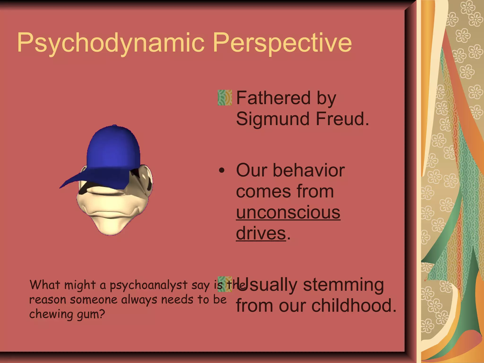 Psychodynamic Perspective Fathered by Sigmund Freud. Our behavior comes from  unconscious drives . Usually stemming from our childhood. What might a psychoanalyst say is the reason someone always needs to be chewing gum? 