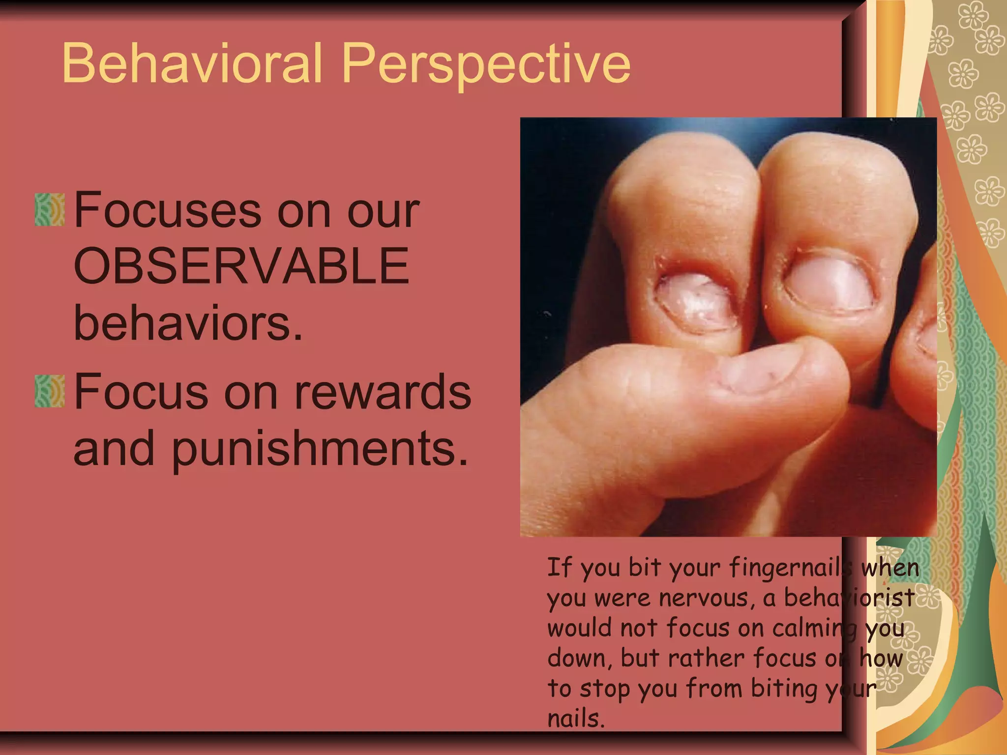 Behavioral Perspective Focuses on our OBSERVABLE behaviors. Focus on rewards and punishments. If you bit your fingernails when you were nervous, a behaviorist would not focus on calming you down, but rather focus on how to stop you from biting your nails. 