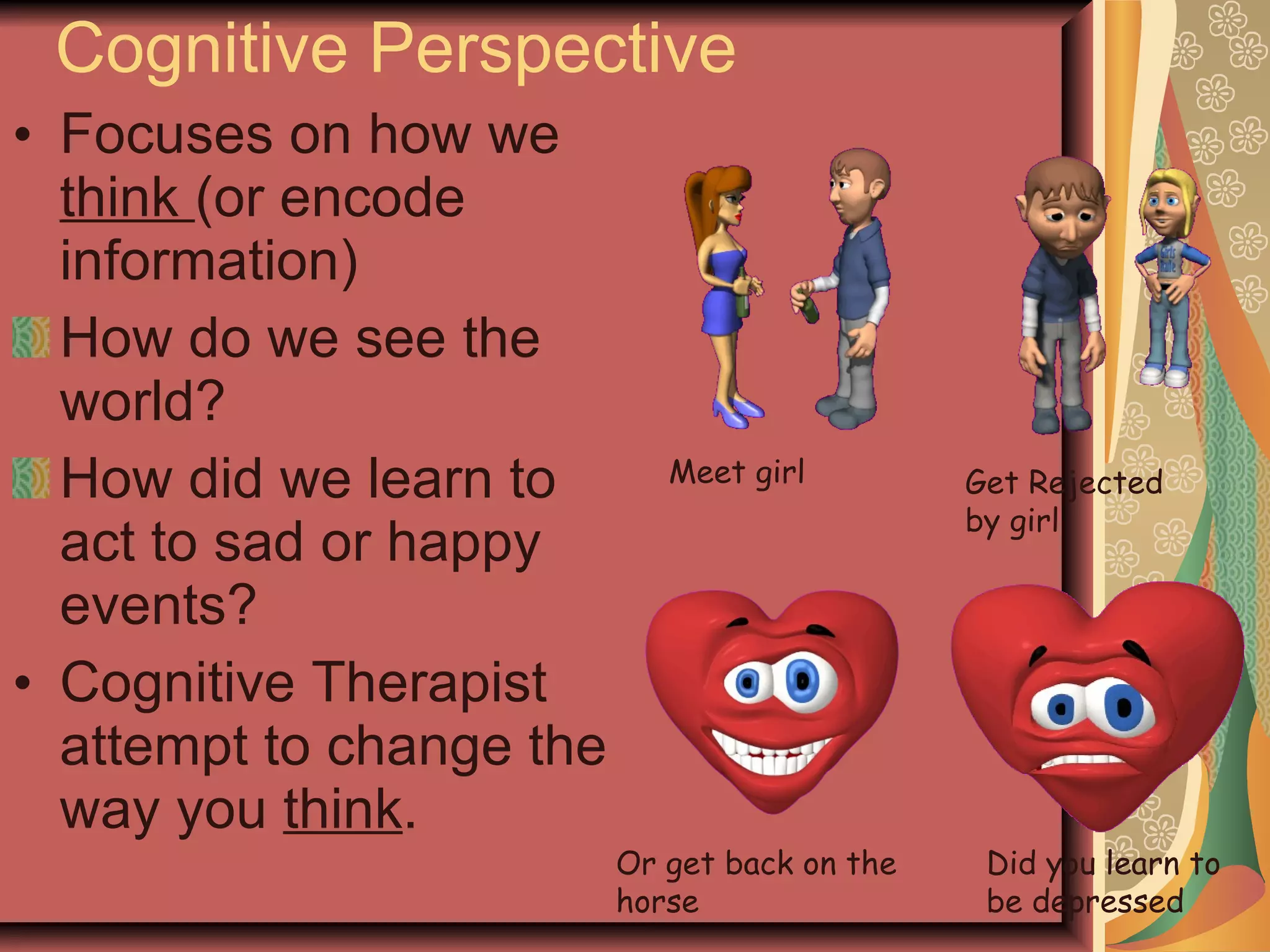 Cognitive Perspective Focuses on how we  think  (or encode information) How do we see the world? How did we learn to act to sad or happy events? Cognitive Therapist attempt to change the way you  think . Meet girl Get Rejected by girl Did you learn to be depressed Or get back on the horse 