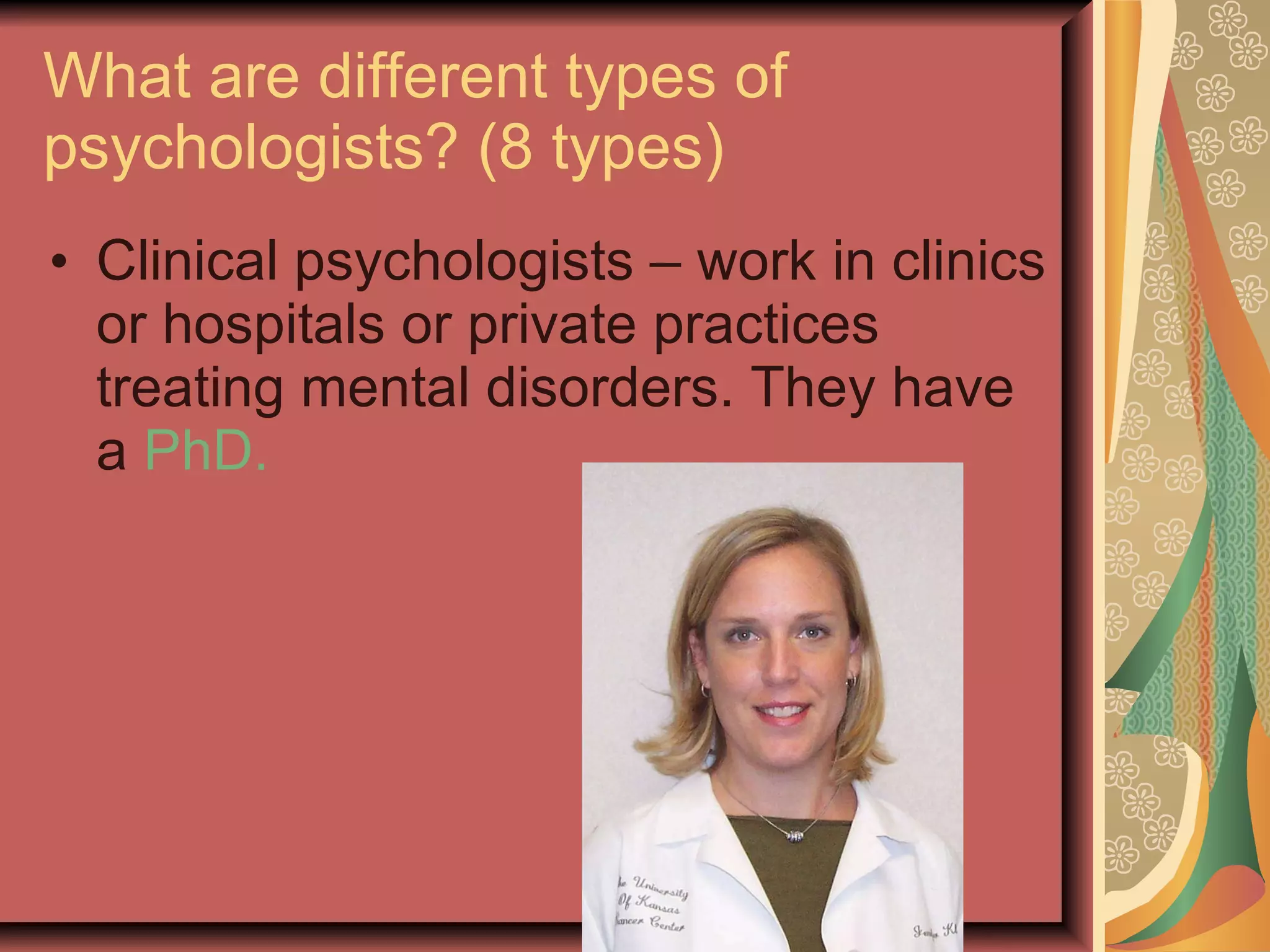 What are different types of psychologists? (8 types) Clinical psychologists – work in clinics or hospitals or private practices treating mental disorders. They have a  PhD. 