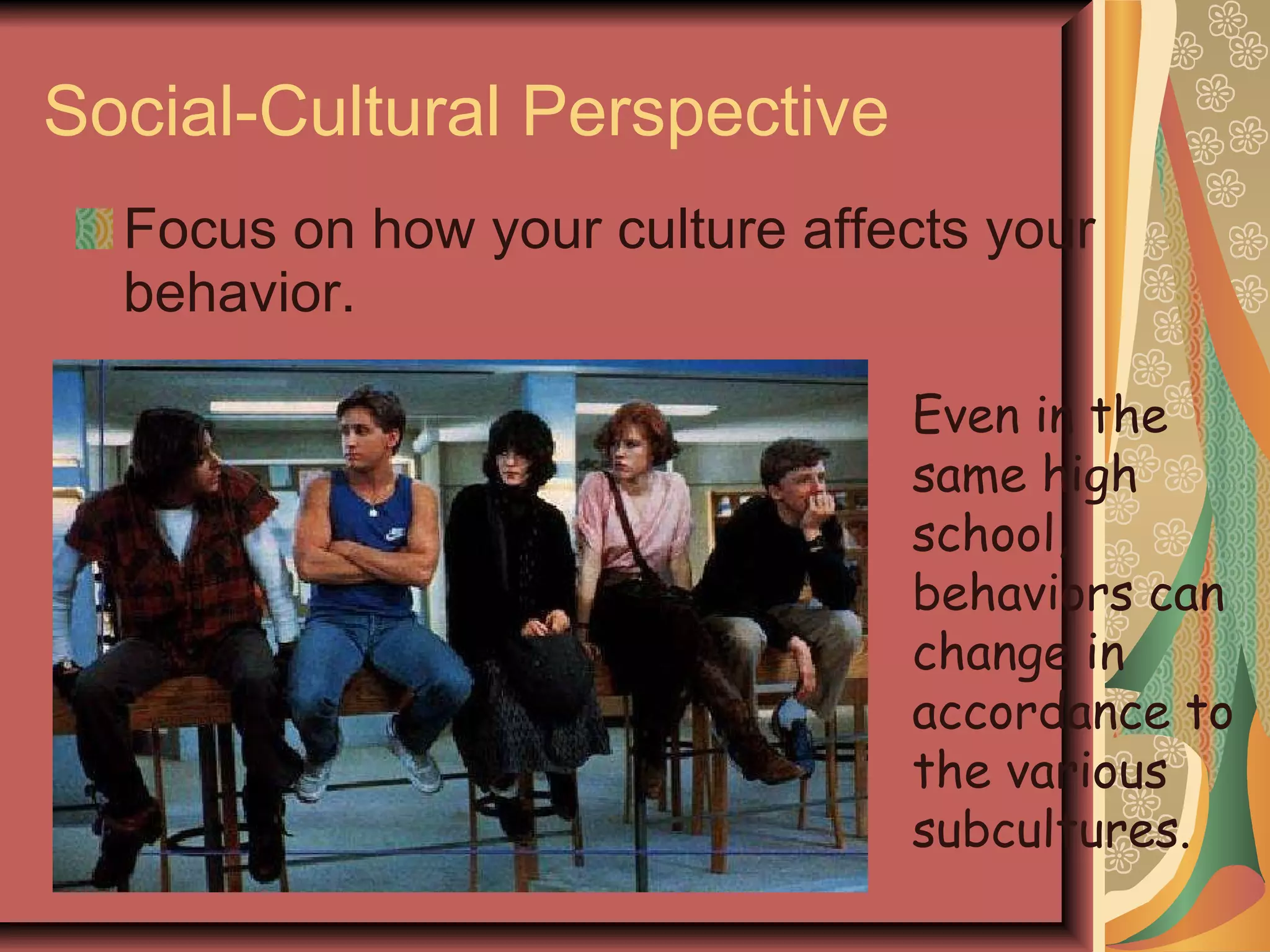 Social-Cultural Perspective Focus on how your culture affects your behavior. Even in the same high school, behaviors can change in accordance to the various subcultures. 