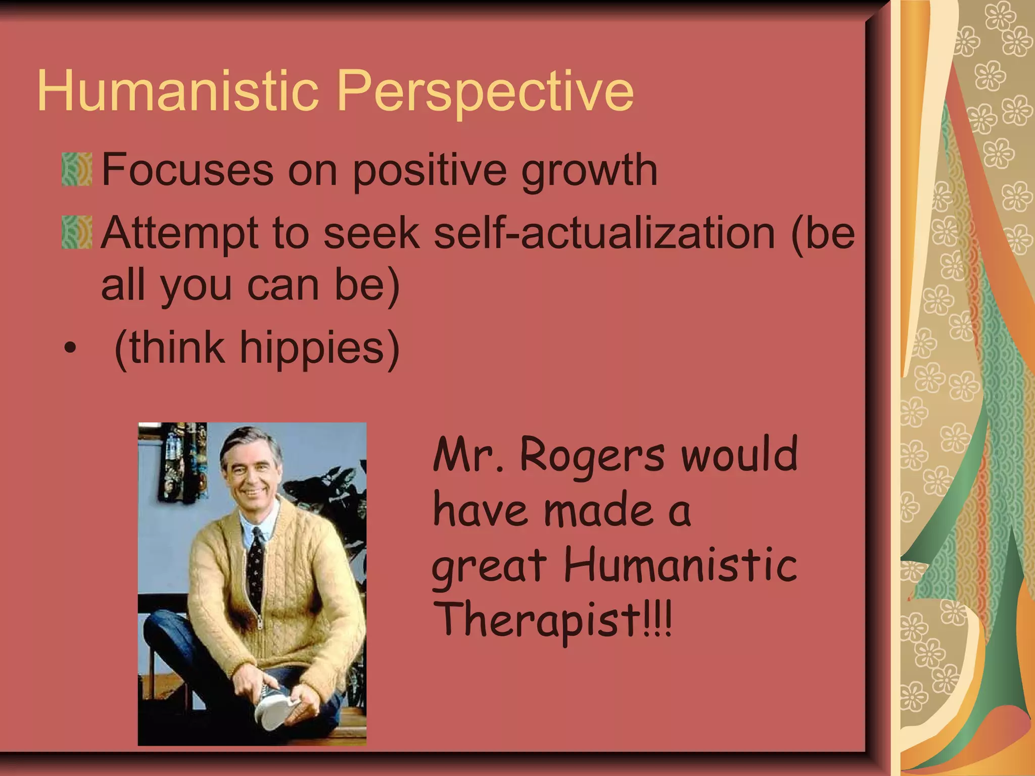 Humanistic Perspective Focuses on positive growth Attempt to seek self-actualization (be all you can be) (think hippies) Mr. Rogers would have made a great Humanistic Therapist!!! 