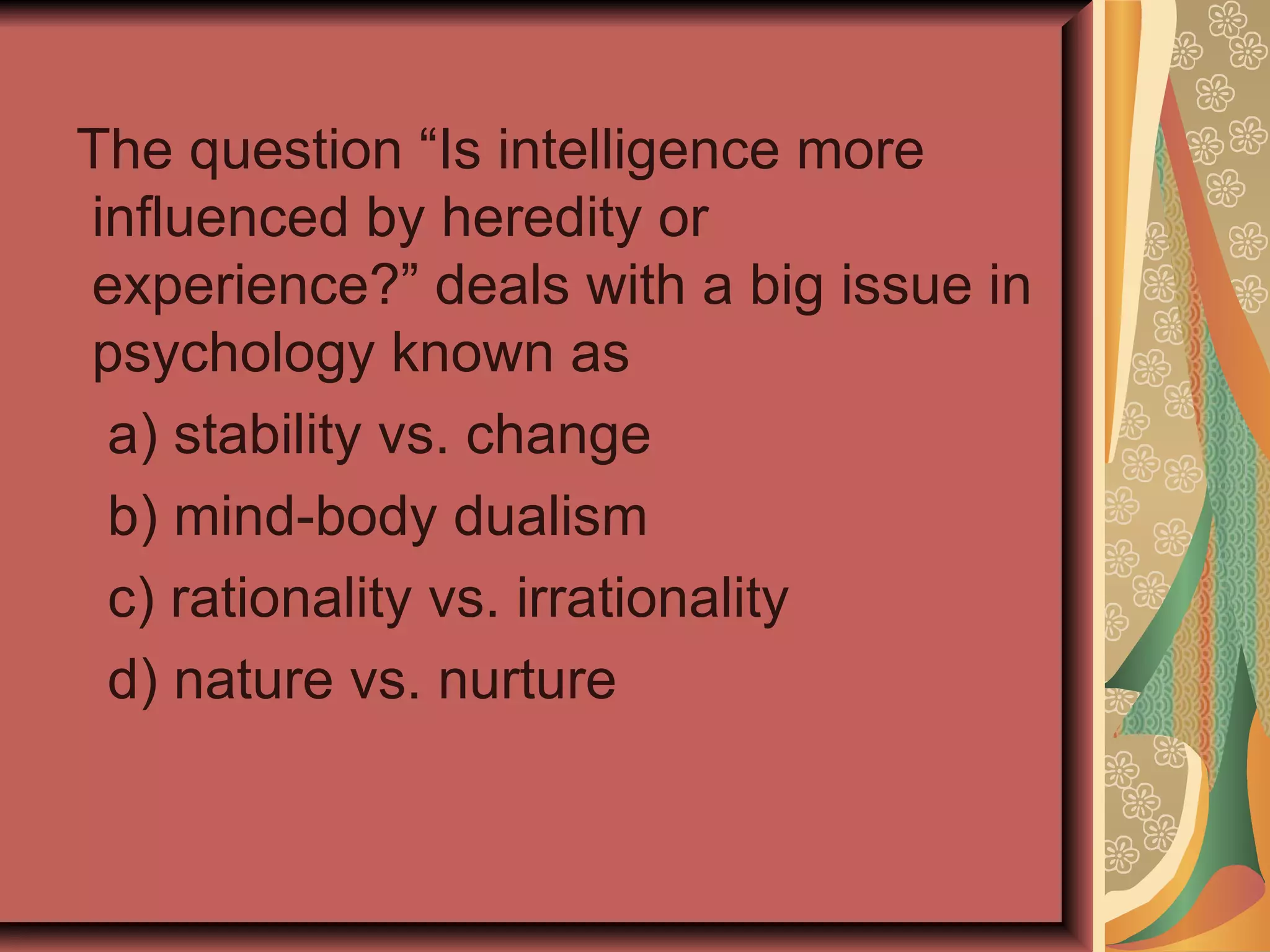 The question “Is intelligence more influenced by heredity or experience?” deals with a big issue in psychology known as a) stability vs. change b) mind-body dualism c) rationality vs. irrationality d) nature vs. nurture 