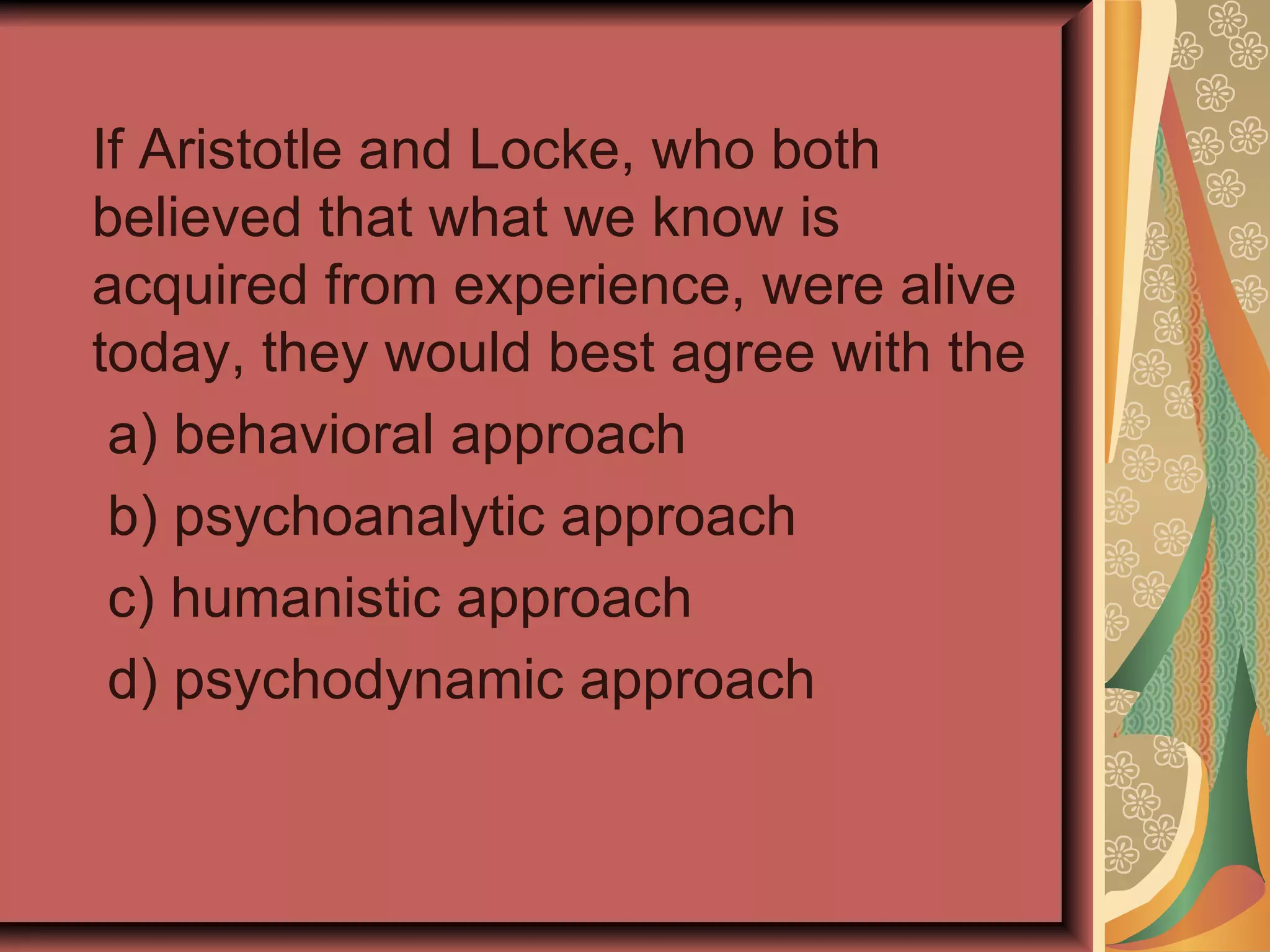 If Aristotle and Locke, who both believed that what we know is acquired from experience, were alive today, they would best agree with the a) behavioral approach b) psychoanalytic approach c) humanistic approach d) psychodynamic approach 