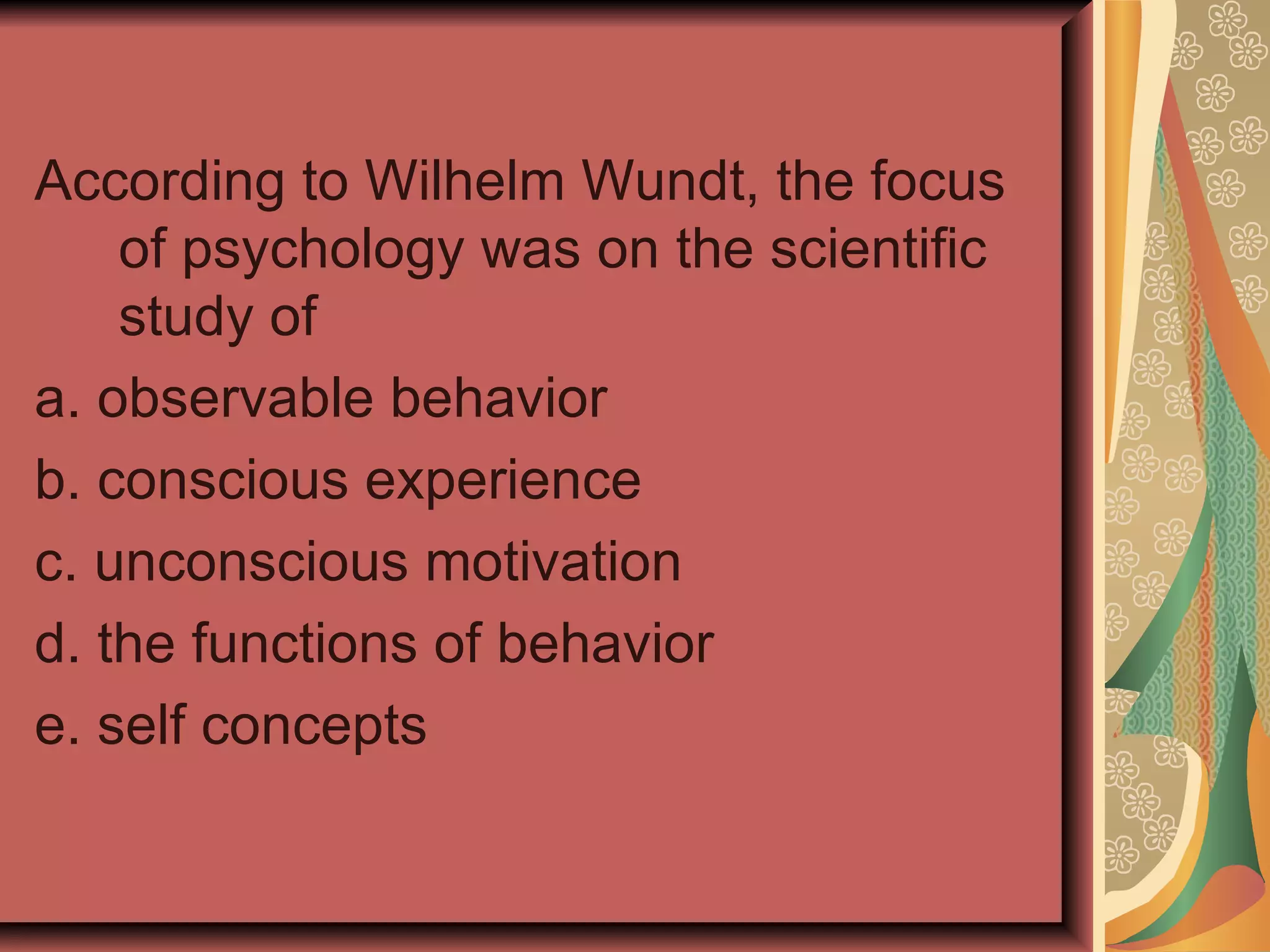 According to Wilhelm Wundt, the focus of psychology was on the scientific study of  a. observable behavior b. conscious experience c. unconscious motivation d. the functions of behavior e. self concepts 