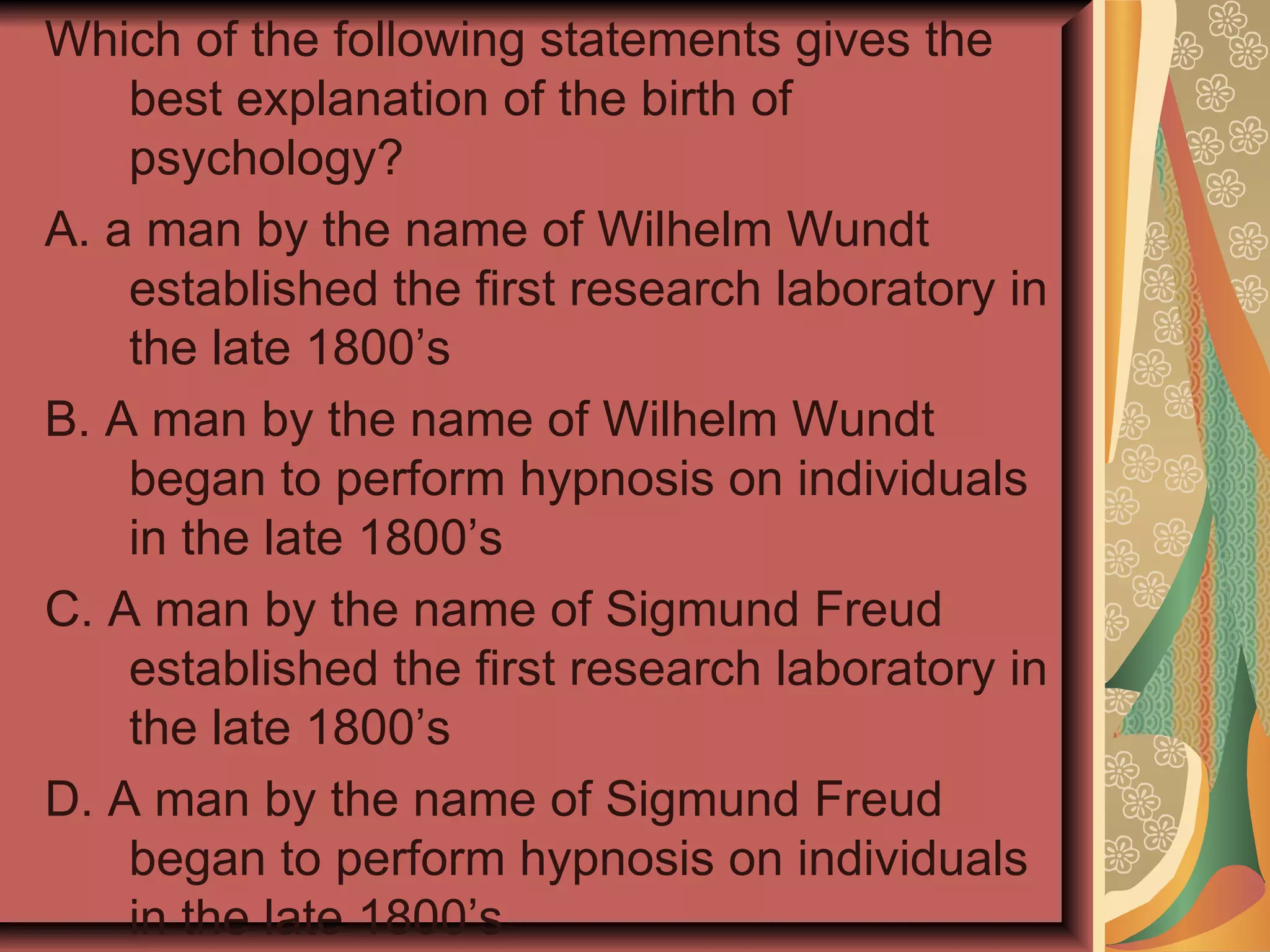 Which of the following statements gives the best explanation of the birth of psychology? A. a man by the name of Wilhelm Wundt established the first research laboratory in the late 1800’s B. A man by the name of Wilhelm Wundt began to perform hypnosis on individuals in the late 1800’s C. A man by the name of Sigmund Freud established the first research laboratory in the late 1800’s D. A man by the name of Sigmund Freud began to perform hypnosis on individuals in the late 1800’s 