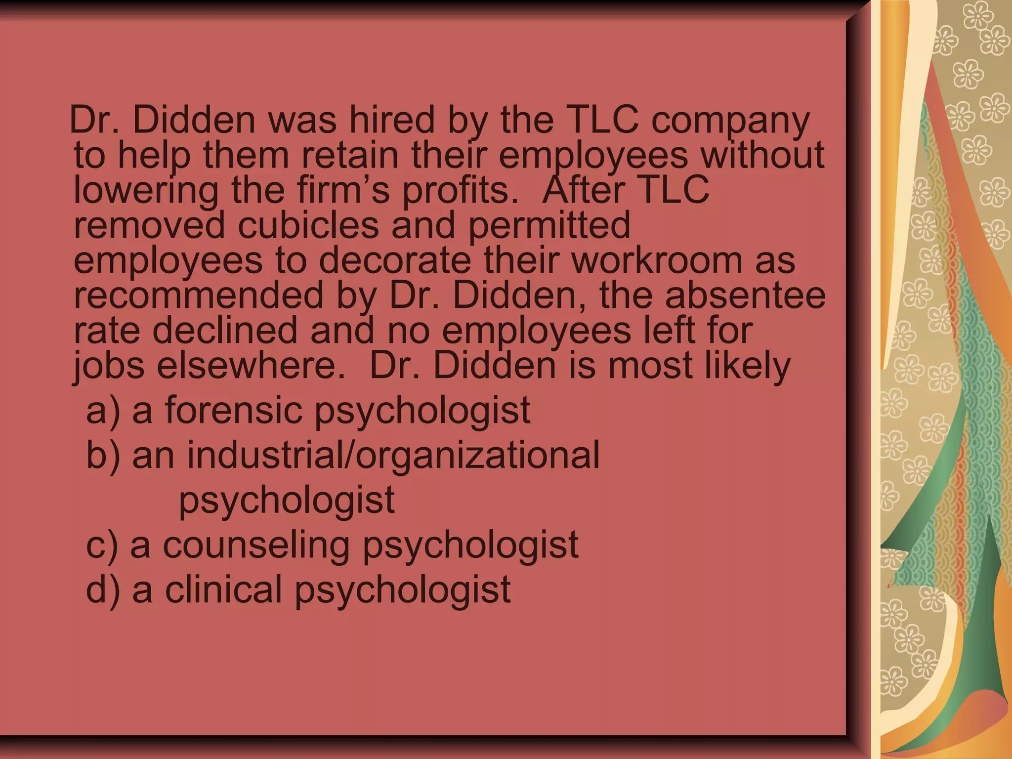 Dr. Didden was hired by the TLC company to help them retain their employees without lowering the firm’s profits.  After TLC removed cubicles and permitted employees to decorate their workroom as recommended by Dr. Didden, the absentee rate declined and no employees left for jobs elsewhere.  Dr. Didden is most likely a) a forensic psychologist b) an industrial/organizational psychologist c) a counseling psychologist d) a clinical psychologist 