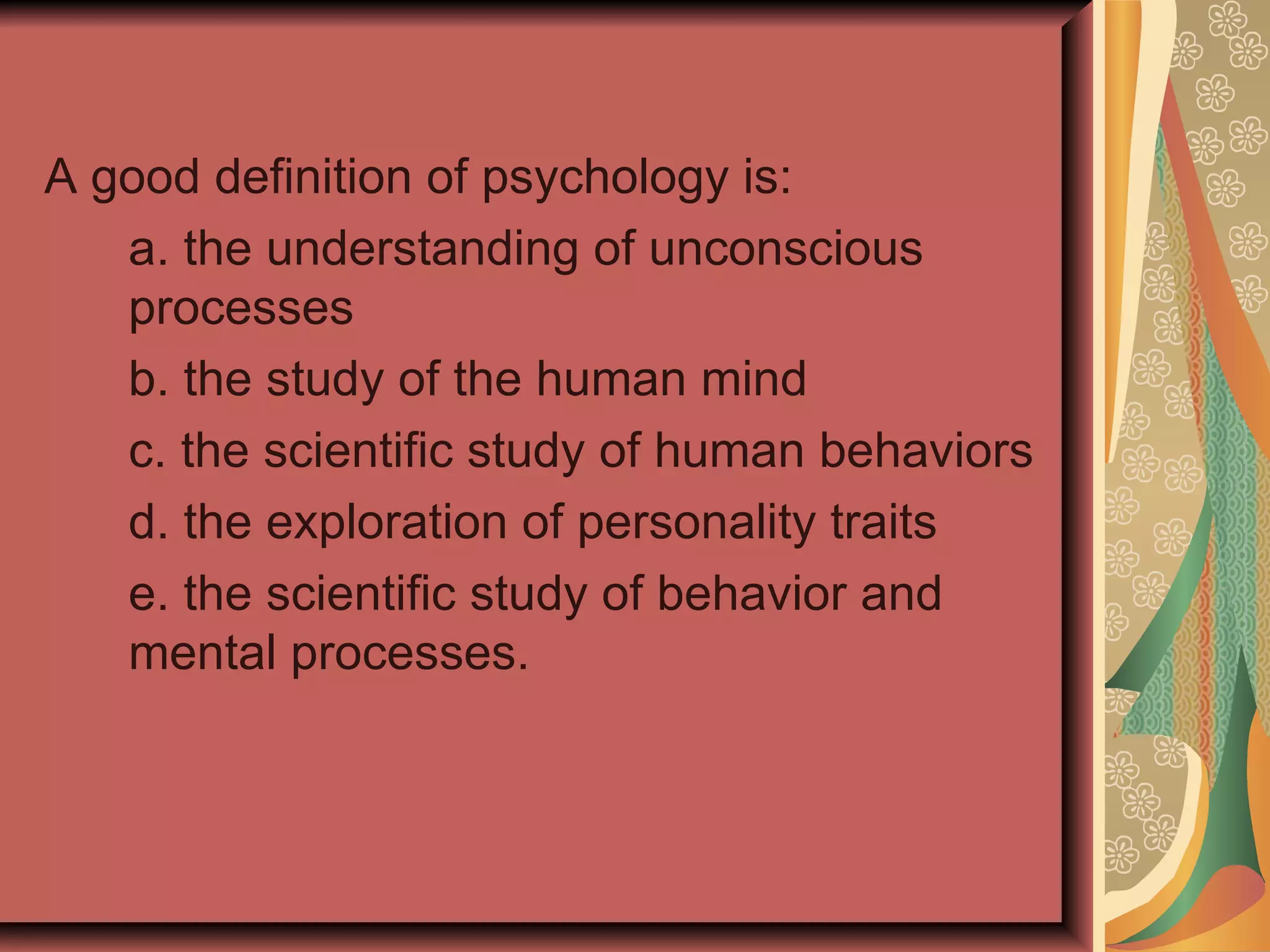 A good definition of psychology is: a. the understanding of unconscious processes b. the study of the human mind c. the scientific study of human behaviors d. the exploration of personality traits e. the scientific study of behavior and mental processes. 