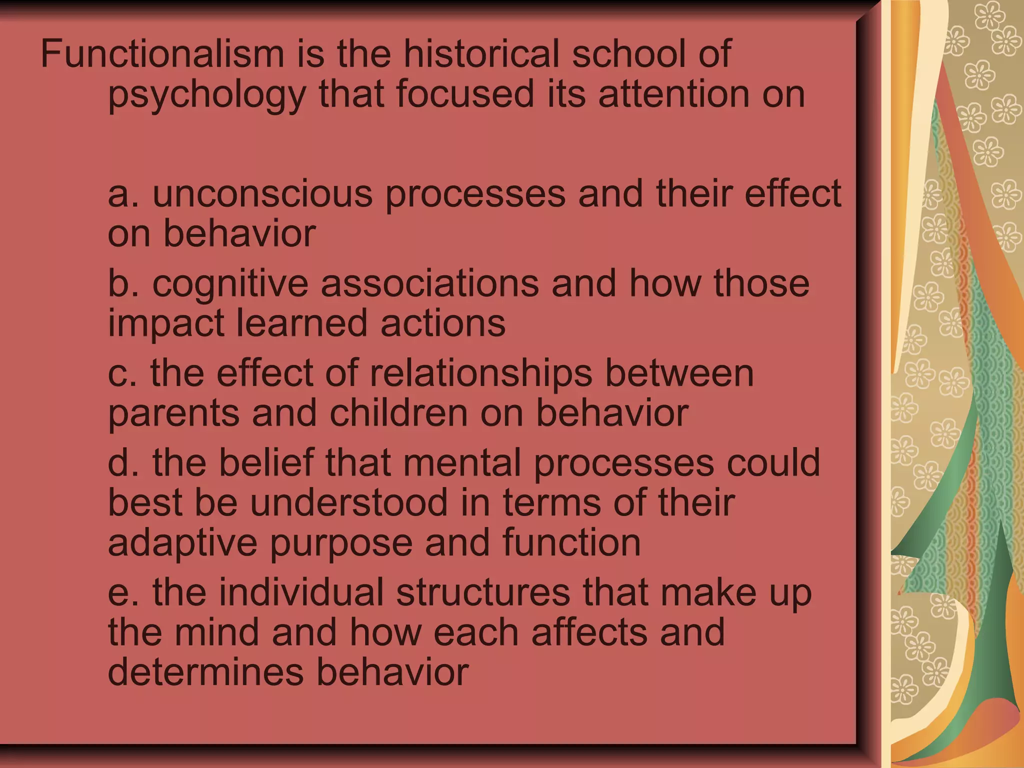Functionalism is the historical school of psychology that focused its attention on  a. unconscious processes and their effect on behavior b. cognitive associations and how those impact learned actions c. the effect of relationships between parents and children on behavior d. the belief that mental processes could best be understood in terms of their adaptive purpose and function e. the individual structures that make up the mind and how each affects and determines behavior 
