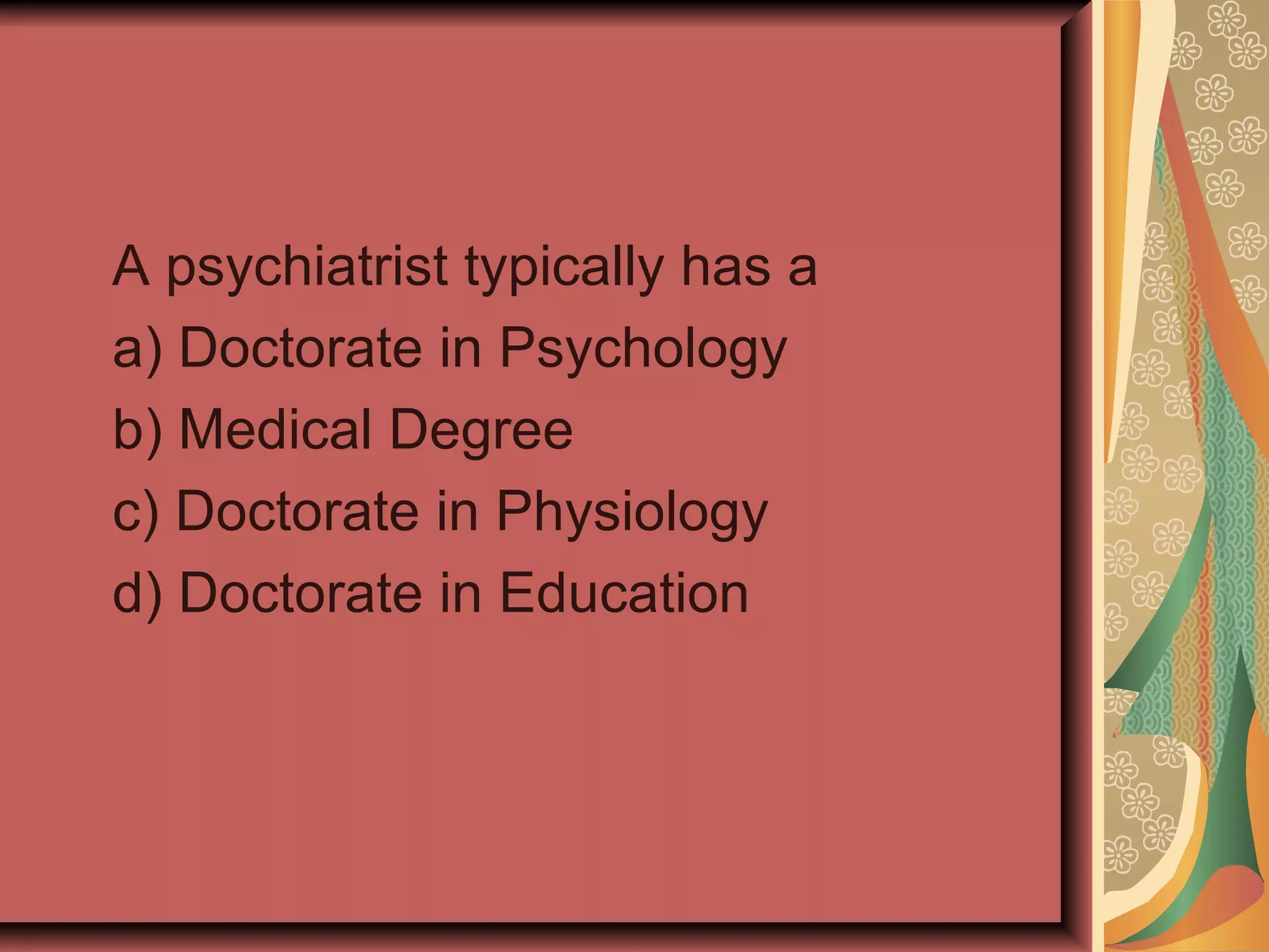 A psychiatrist typically has a a) Doctorate in Psychology b) Medical Degree c) Doctorate in Physiology d) Doctorate in Education 