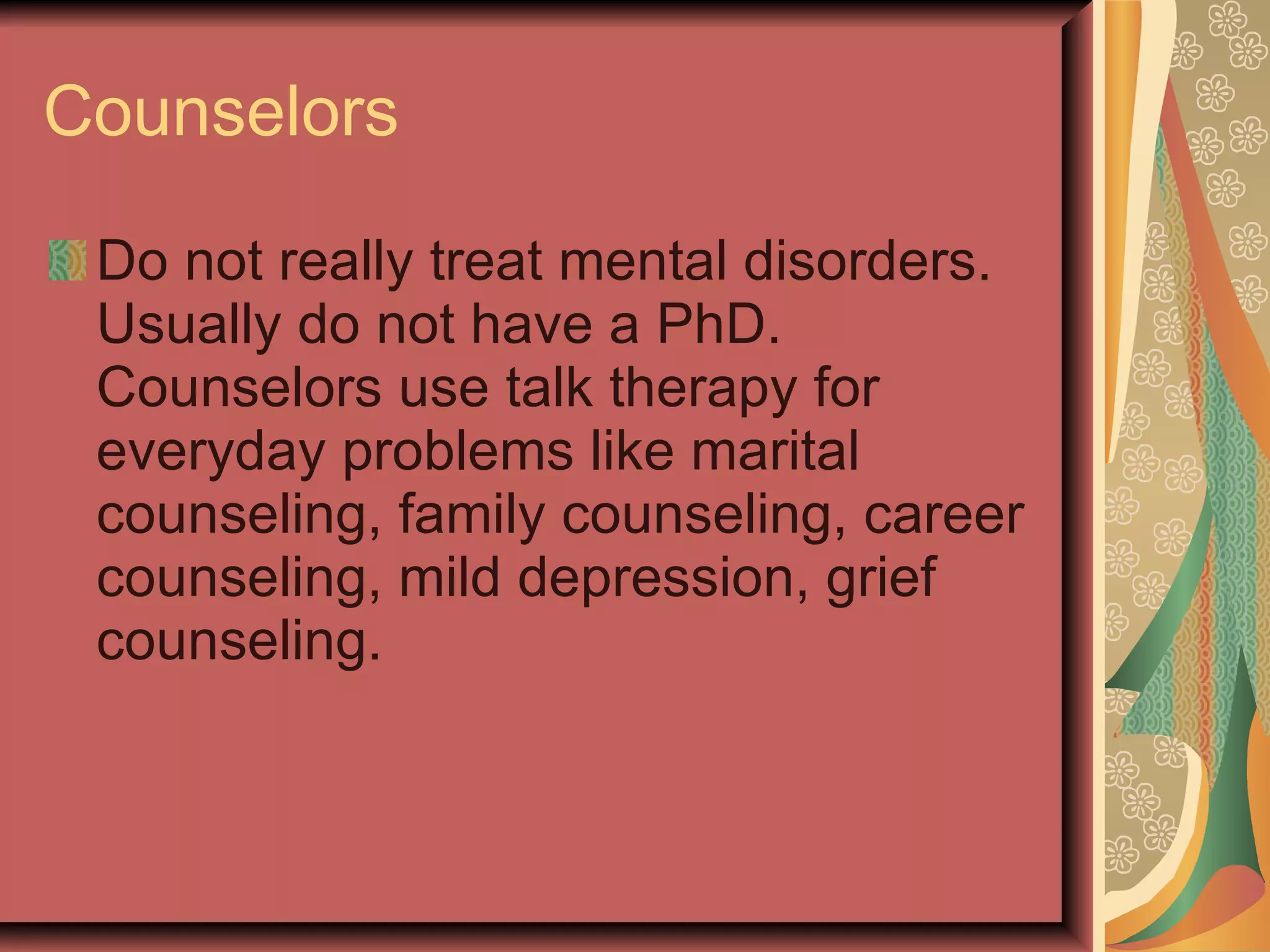 Counselors Do not really treat mental disorders. Usually do not have a PhD.  Counselors use talk therapy for everyday problems like marital counseling, family counseling, career counseling, mild depression, grief counseling. 