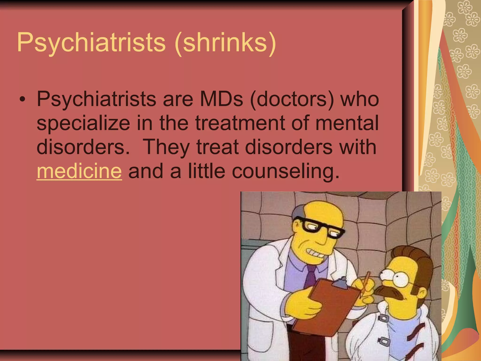 Psychiatrists (shrinks) Psychiatrists are MDs (doctors) who specialize in the treatment of mental disorders.  They treat disorders with  medicine  and a little counseling. 