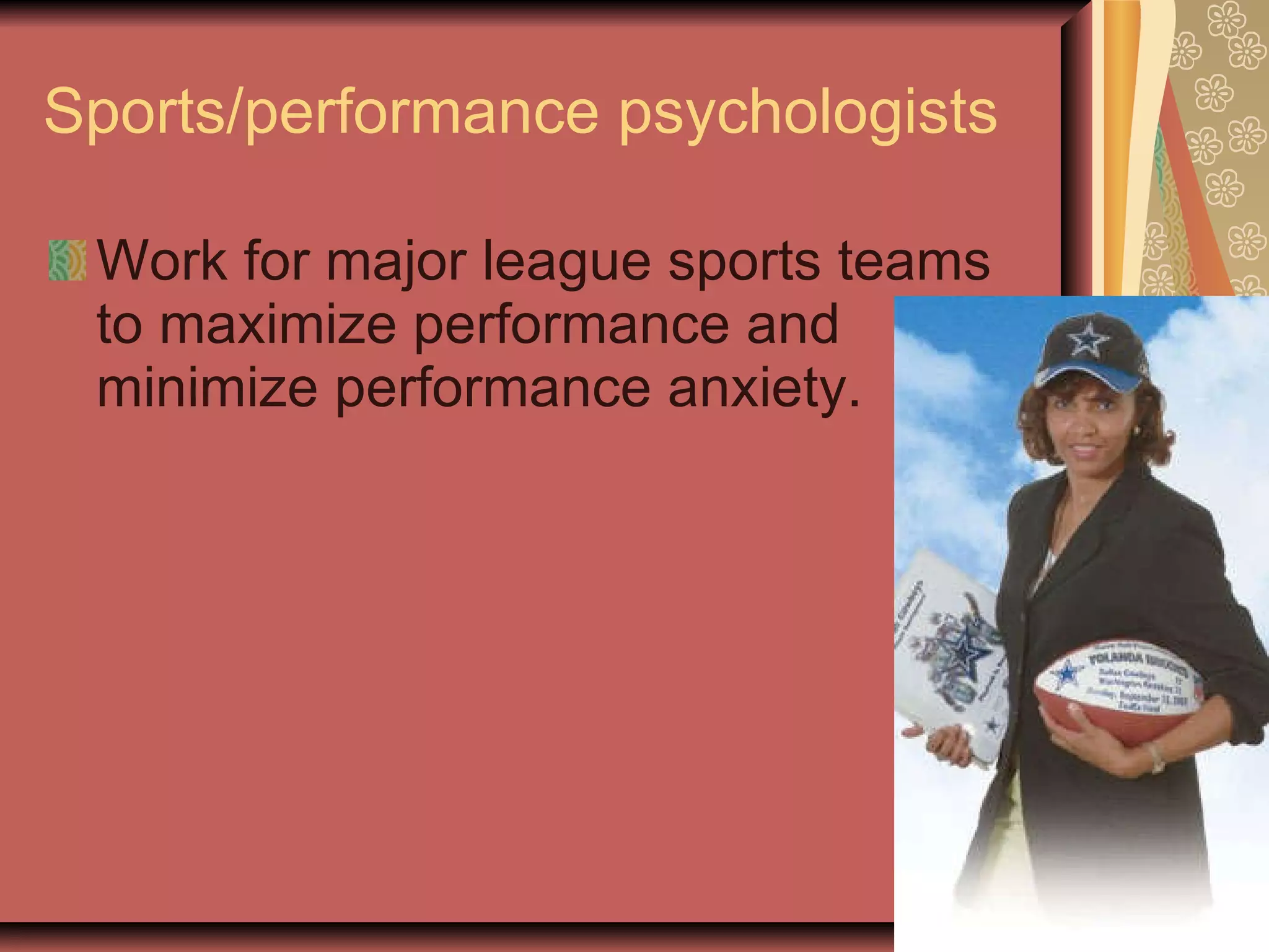 Sports/performance psychologists Work for major league sports teams to maximize performance and minimize performance anxiety. 