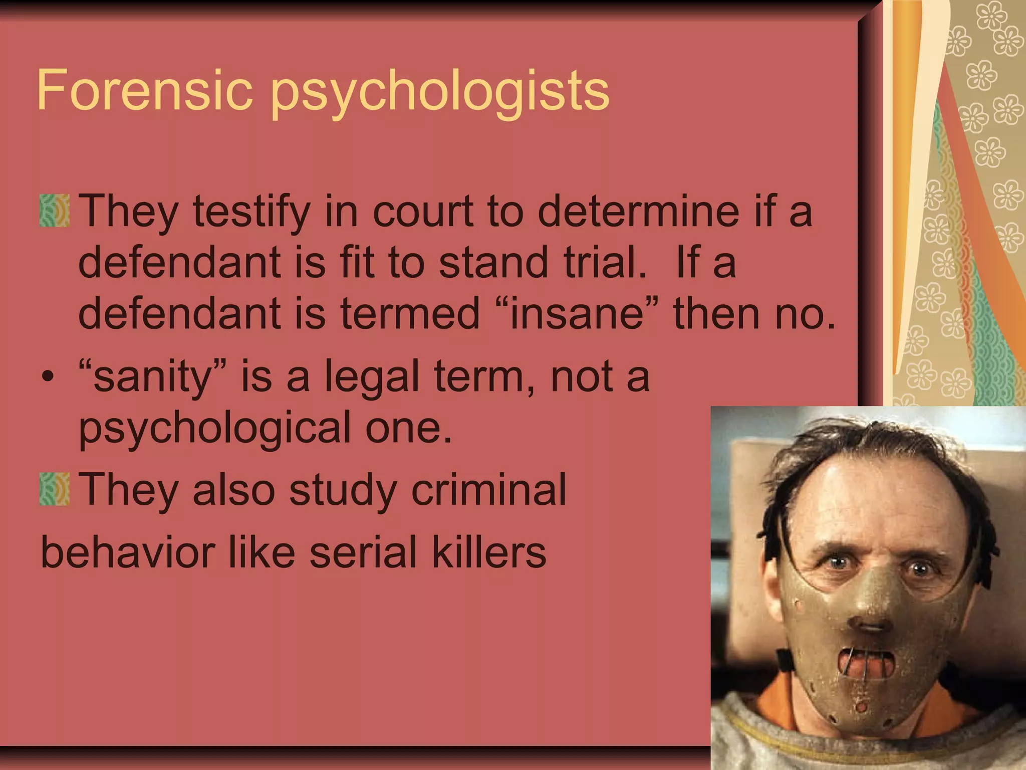 Forensic psychologists They testify in court to determine if a defendant is fit to stand trial.  If a defendant is termed “insane” then no. “ sanity” is a legal term, not a psychological one. They also study criminal  behavior like serial killers 
