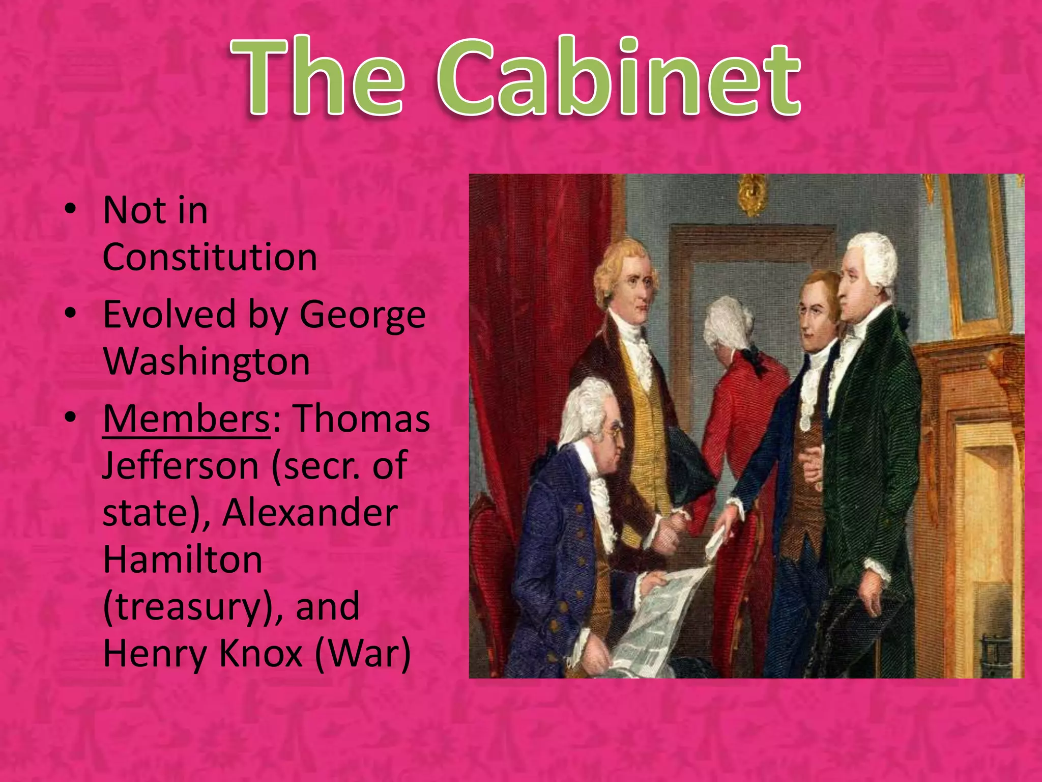 The CabinetNot in ConstitutionEvolved by George WashingtonMembers: Thomas Jefferson (secr. of state), Alexander Hamilton (treasury), and Henry Knox (War)