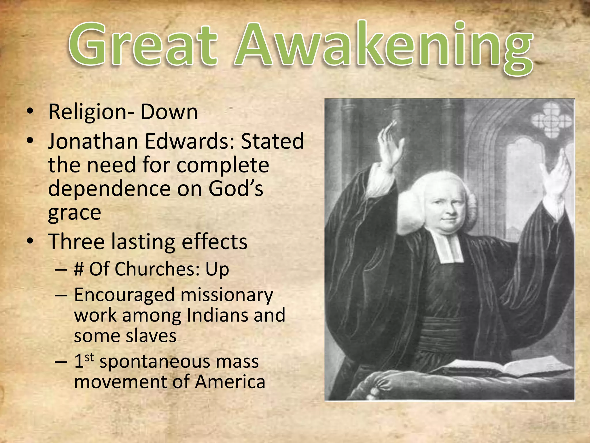 Great AwakeningReligion- DownJonathan Edwards: Stated the need for complete dependence on God’s graceThree lasting effects# Of Churches: UpEncouraged missionary work among Indians and some slaves1st spontaneous mass movement of America
