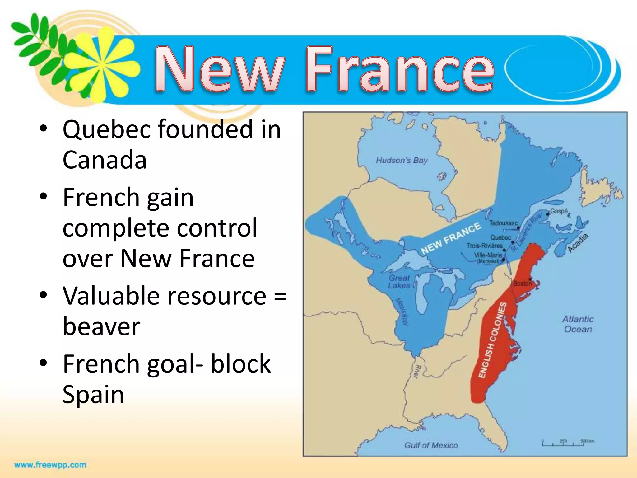 New FranceQuebec founded in CanadaFrench gain complete control over New FranceValuable resource = beaverFrench goal- block Spain