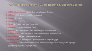 1. Oil Circulation System : Guide Bearing & Support Bearing.
2. Oil Spec : IOC Servocyl C - 680 / equivalent.
3. System : 2 x 100%
4. Screw Pump : 15 LPM
5. Motor : 0.75 KW, 1500 rpm, Frame 90S,
6. Couplings : Lovejoy Coupling L-095.
7. Starting : RTD through DDCMIS if Oil Temp is more than 40°C.
8. Remote Alarm : RTD through DDCMIS if Oil Temp is more than 70°C.
9. Flow Switch : for No - Flow remote alarm.
10. Cooling water : Consumption 1 m³/Hr/system at 5 kg/cm²(g) pr.
11. Connection : 1" BSP female at Oil Cooler Inlet for cooling water. Cooling water piping &
pipe fittings by BHEL, Piping Center.
 