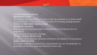 13.1 FIRE SENSING DEVICE
INTRODUCTION
The primary purpose of this accessory to the Air preheater is to detect small
areas (hot spots ) of hot metal surfaces within the rotating heating element.
TYPES OF HOT SPOT DETECTORS
THERMOCOUPLES:
Even though it is strong enough to withstand the environment, slow in
response to
short duration temperature changes.
ULTRA VIOLET DETECTOR
It requires visible flame for detection and hence not suitable for our purpose
INFRA RED SYSTEM
It is easily adaptable to present day requirements. For our Air preheater we
generally use thermocouple and infrared system only.
 