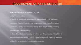 REQUIREMENT OF A FIRE DETECTOR
Rapid response time
 Ability to discern metal temperature not more than 150°C above the
maximum · heating element metal temperature under normal operating
conditions.· Ability to detect small fires that are deep within the heating
element pack.· High reliability
·Ease of installation on existing as well as new Air preheaters· Simplicity of
maintenance and servicing.· Ability to provide signal for operating personnel
and ability to monitor the entire rotating structure.
 